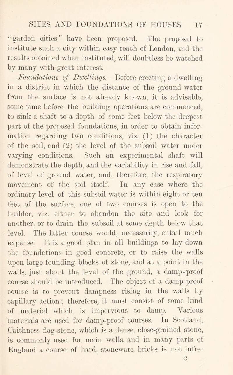 “garden cities” have been proposed. The proposal to institute such a city within easy reach of London, and the results obtained when instituted, will doubtless be watched by many with great interest. Foundations of Divellings.—Before erecting a dwelling in a district in which the distance of the ground water from the surface is not already known, it is advisable, some time before the building operations are commenced, to sink a shaft to a depth of some feet below the deepest part of the proposed foundations, in order to obtain infor¬ mation regarding two conditions, viz. (1) the character of the soil, and (2) the level of the subsoil water under varying conditions. Such an experimental shaft will demonstrate the depth, and the variability in rise and fall, of level of ground water, and, therefore, the respiratory movement of the soil itself. In any case where the ordinary level of this subsoil water is within eight or ten feet of the surface, one of two courses is open to the builder, viz. either to abandon the site and look for another, or to drain the subsoil at some depth below that level. The latter course would, necessarily, entail much expense. It is a good plan in all buildings to lay down the foundations in good concrete, or to raise the walls upon large founding blocks of stone, and at a point in the walls, just about the level of the ground, a damp-proof course should be introduced. The object of a damp-proof course is to prevent dampness rising in the walls by capillary action; therefore, it must consist of some kind of material which is impervious to damp. Yarious materials are used for damp-proof courses. In Scotland, Caithness flag-stone, which is a dense, close-grained stone, is commonly used for main walls, and in many parts of England a course of hard, stoneware bricks is not inlre- 0