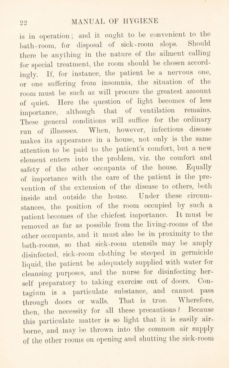 is in operation; and it ought to be convenient to the bath-room, for disposal of sick-room slops. Should there he anything in the nature of the ailment calling for special treatment, the room should be chosen accord¬ ingly. If for instance, the patient be a nervous one, e} J ' # • • r* 1 or one suffering from insomnia, the situation ot the room must be such as will procure the greatest amount of quiet. Here the question of light becomes of less importance, although that of ventilation remains. These general conditions will suffice for the ordinary mn of illnesses. When, however, infectious disease makes its appearance in a house, not only is the same attention to be paid to the patient’s comfort, but a new element enters into the problem, viz. the comfort and safety of the other occupants of the house. Equally of importance with the care of the patient is the pre¬ vention of the extension of the disease to others, both inside and outside the house. Under these circum¬ stances, the position of the room occupied by such a patient becomes of the chiefest importance. It must be removed as far as possible from the living-rooms of the other occupants, and it must also be in proximity to the bath-rooms, so that sick-room utensils may be amply disinfected, sick-room clothing be steeped in germicide liquid, the patient be adequately supplied with water for cleansing purposes, and the nurse for disinfecting her¬ self preparatory to taking exercise out ot doors. Gon- tagiurn is a particulate substance, and cannot pass through doors or walls. That is true. Wherefore, then, the necessity for all these precautions? Because this particulate matter is so light that it is easily aii- borne, and may oe thrown into the common an supply of the other rooms on opening and shutting the sick-room