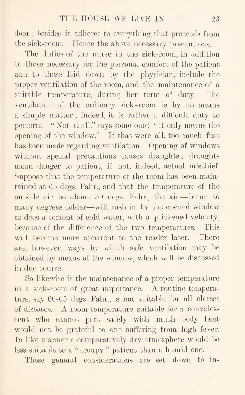 door; besides it adheres to everything that proceeds from the sick-room. Hence the above necessary precautions. The duties of the nurse in the sick-room, in addition to those necessary for the personal comfort of the patient and to those laid down by the physician, include the proper ventilation of the room, and the maintenance of a suitable temperature, during her term of duty. The ventilation of the ordinary sick-room is by no means a simple matter; indeed, it is rather a difficult duty to perform. “ Not at all,” says some one; “ it only means the opening of the window.” If that were all, too much fuss has been made regarding ventilation. Opening of windows without special precautions causes draughts; draughts mean danger to patient, if not, indeed, actual mischief. Suppose that the temperature of the room has been main¬ tained at 65 degs. Fahr., and that the temperature of the outside air be about 30 degs. Fahr., the air—being so many degrees colder—will rush in by the opened window as does a torrent of cold water, with a quickened velocity, because of the difference of the two temperatures. This will become more apparent to the reader later. There are, however, ways by which safe ventilation may be obtained by means of the window, which will be discussed in due course. So likewise is the maintenance of a proper temperature in a sick-room of great importance. A routine tempera¬ ture, say 60-65 degs. Fahr., is not suitable for all classes of diseases. A room temperature suitable for a convales¬ cent who cannot part safely with much body heat would not be grateful to one suffering from high fever. In like manner a comparatively dry atmosphere would be less suitable to a “ croupy ” patient than a humid one. These general considerations are set down to in-