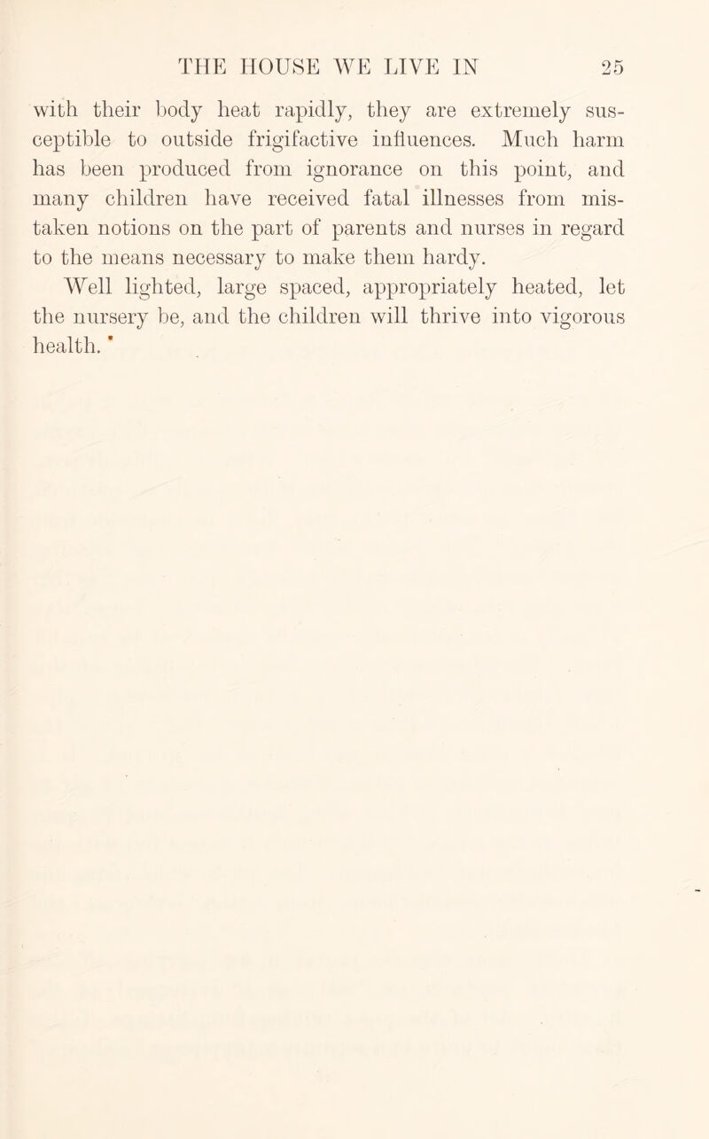 with their body heat rapidly, they are extremely sus¬ ceptible to outside frigifactive influences. Much harm has been produced from ignorance on this point, and many children have received fatal illnesses from mis¬ taken notions on the part of parents and nurses in regard to the means necessary to make them hardy. Well lighted, large spaced, appropriately heated, let the nursery be, and the children will thrive into vigorous health. *