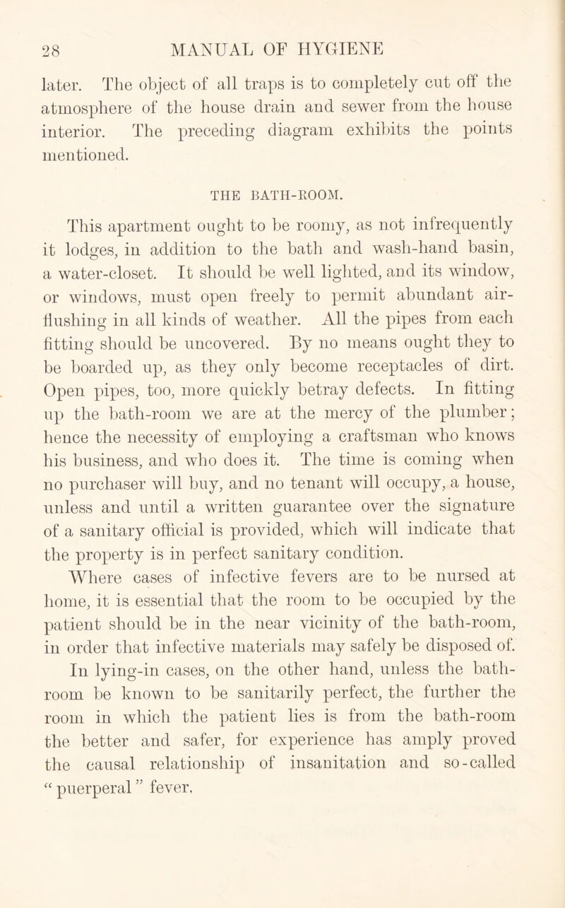 later. The object of all traps is to completely cut off the atmosphere of the house drain and sewer from the house interior. The preceding diagram exhibits the points mentioned. THE BATH-ROOM. This apartment ought to be roomy, as not infrequently it lodges, in addition to the bath and wash-hand basin, a water-closet. It should be well lighted, and its window, or windows, must open freely to permit abundant air- hushing in all kinds of weather. All the pipes from each fitting should be uncovered. By no means ought they to be boarded up, as they only become receptacles of dirt. Open pipes, too, more quickly betray defects. In fitting up the bath-room we are at the mercy of the plumber; hence the necessity of employing a craftsman who knows his business, and who does it. The time is coming when no purchaser will buy, and no tenant will occupy, a house, unless and until a written guarantee over the signature of a sanitary official is provided, which will indicate that the property is in perfect sanitary condition. Where cases of infective fevers are to be nursed at home, it is essential that the room to be occupied by the patient should be in the near vicinity of the bath-room, in order that infective materials may safely be disposed of. In lying-in cases, on the other hand, unless the bath¬ room be known to be sanitarily perfect, the further the room in which the patient lies is from the bath-room the better and safer, for experience has amply proved the causal relationship of insanitation and so-called “ puerperal ” fever,