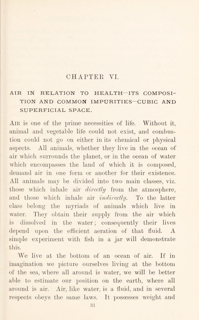 AIR IN RELATION TO HEALTH—ITS COMPOSI¬ TION AND COMMON IMPURITIES—CUBIC AND SUPERFICIAL SPACE. Aie is one of the prime necessities of life. Without it, animal and vegetable life could not exist, and combus¬ tion could not go on either in its chemical or physical aspects. All animals, whether they live in the ocean of air which surrounds the planet, or in the ocean of water which encompasses the land of which it is composed, demand air in one form or another for their existence. All animals may be divided into two main classes, viz. those which inhale air directly from the atmosphere, and those which inhale air indirectly. To the latter class belong the myriads of animals which live in water. They obtain their supply from the air which is dissolved in the water; consecpiently their lives depend upon the efficient aeration of that fluid. A simple experiment with fish in a jar will demonstrate this. We live at the bottom of an ocean of air. If in imagination we picture ourselves living at the bottom of the sea, where all around is water, we will be better able to estimate our position on the earth, where all around is air. Air, like water, is a fluid, and in several respects obeys the same laws. It possesses weight and