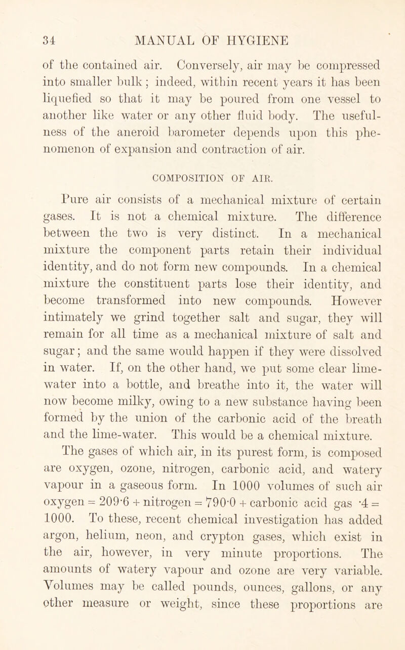 of the contained air. Conversely, air may be compressed into smaller bulk; indeed, within recent years it has been liquefied so that it may be poured from one vessel to another like water or any other fluid body. The useful¬ ness of the aneroid barometer depends upon this phe¬ nomenon of expansion and contraction of air. COMPOSITION OF AIE. Pure air consists of a mechanical mixture of certain gases. It is not a chemical mixture. The difference between the two is very distinct. In a mechanical mixture the component parts retain their individual identity, and do not form new compounds. In a chemical mixture the constituent parts lose their identity, and become transformed into new compounds. However intimately we grind together salt and sugar, they will remain for all time as a mechanical mixture of salt and sugar; and the same would happen if they were dissolved in water. If, on the other hand, we put some clear lime- water into a bottle, and breathe into it, the water will now become milky, owing to a new substance having been formed by the union of the carbonic acid of the breath and the lime-water. This would be a chemical mixture. The gases of which air, in its purest form, is composed are oxygen, ozone, nitrogen, carbonic acid, and watery vapour in a gaseous form. In 1000 volumes of such air oxygen = 209-6 + nitrogen = 790*0 + carbonic acid gas *4 = 1000. To these, recent chemical investigation lias added argon, helium, neon, and crypton gases, which exist in the air, however, in very minute proportions. The amounts of watery vapour and ozone are very variable. Volumes may be called pounds, ounces, gallons, or any other measure or weight, since these proportions are