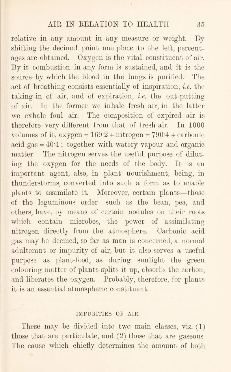 relative in any amount in any measure or weight. By shifting the decimal point one place to the left, percent¬ ages are obtained. Oxygen is the vital constituent of air. By it combustion in any form is sustained, and it is the source by which the blood in the lungs is purified. The act of breathing consists essentially of inspiration, i.e. the taking-in of air, and of expiration, i.e. the out-putting of air. In the former we inhale fresh air, in the latter we exhale foul air. The composition of expired air is therefore very different from that of fresh air. In 1000 volumes of it, oxygen = 169*2 + nitrogen -- 790*4 + carbonic acid gas = 40*4 ; together with watery vapour and organic matter. The nitrogen serves the useful purpose of dilut¬ ing the oxygen for the needs of the body. It is an important agent, also, in plant nourishment, being, in thunderstorms, converted into such a form as to enable plants to assimilate it. Moreover, certain plants—those of the leguminous order—such as the bean, pea, and others, have, by means of certain nodules on their roots which contain microbes, the power of assimilating nitrogen directly from the atmosphere. Carbonic acid gas may be deemed, so far as man is concerned, a normal adulterant or impurity of air, but it also serves a useful purpose as plant-food, as during sunlight the green colouring matter of plants splits it up, absorbs the carbon, and liberates the oxygen. Probably, therefore, for plants it is an essential atmospheric constituent. IMPURITIES OF AIR. These may be divided into two main classes, viz. (1) those that are particulate, and (2) those that are gaseous The cause which chiefly determines the amount of both