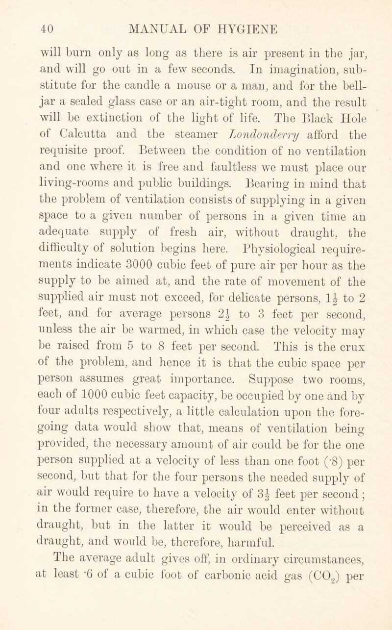 will burn only as long as there is air present in the jar, and will go out in a few seconds. In imagination, sub¬ stitute for the candle a mouse or a man, and for the bell- jar a sealed glass case or an air-tight room, and the result will be extinction of the light of life. The Black Hole of Calcutta and the steamer Londonderry afford the requisite proof. Between the condition of no ventilation and one where it is free and faultless we must place our living-rooms and public buildings. Bearing in mind that the problem of ventilation consists of supplying in a given space to a given number of persons in a given time an adequate supply of fresh air, without draught, the difficulty of solution begins here. Physiological require¬ ments indicate 3000 cubic feet of pure air per hour as the supply to be aimed at, and the rate of movement of the supplied air must not exceed, for delicate persons, 1J to 2 feet, and for average persons 2| to 3 feet per second, unless the air be warmed, in which case the velocity may be raised from 5 to 8 feet per second. This is the crux of the problem, and hence it is that the cubic space per person assumes great importance. Suppose two rooms, each of 1000 cubic feet capacity, be occupied by one and by four adults respectively, a little calculation upon the fore¬ going data would show that, means of ventilation being provided, the necessary amount of air could be for the one person supplied at a velocity of less than one foot (-8) per second, but that for the four persons the needed supply of air would require to have a velocity of 3 J feet per second; in the former case, therefore, the air would enter without draught, but in the latter it would be perceived as a draught, and would be, therefore, harmful. The average adult gives off, in ordinary circumstances, at least ‘6 of a cubic foot of carbonic acid gas (C02) per