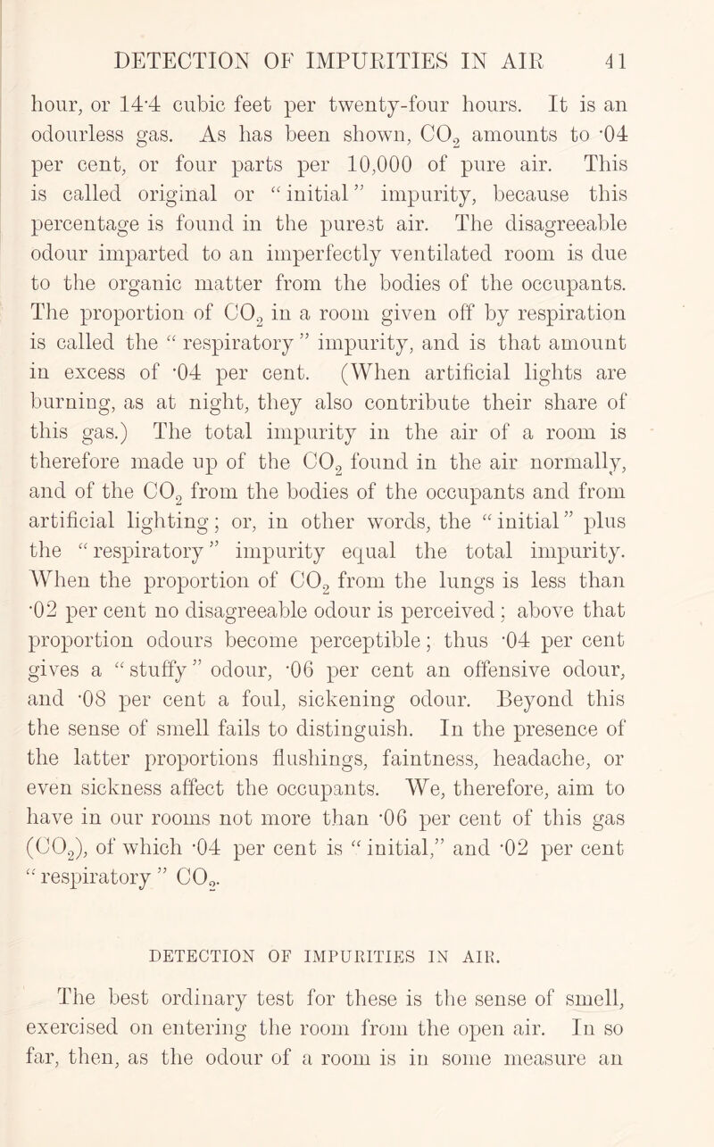 hour, or 14'4 cubic feet per twenty-four hours. It is an odourless gas. As has been shown, C0.2 amounts to *04 per cent, or four parts per 10,000 of pure air. This is called original or “initial” impurity, because this percentage is found in the purest air. The disagreeable odour imparted to an imperfectly ventilated room is due to the organic matter from the bodies of the occupants. The proportion of C02 in a room given off by respiration is called the “ respiratory ” impurity, and is that amount in excess of *04 per cent. (When artificial lights are burning, as at night, they also contribute their share of this gas.) The total impurity in the air of a room is therefore made up of the C02 found in the air normally, and of the C02 from the bodies of the occupants and from artificial lighting; or, in other words, the “ initial ” plus the “ respiratory ” impurity equal the total impurity. When the proportion of C02 from the lungs is less than •02 per cent no disagreeable odour is perceived ; above that proportion odours become perceptible; thus ’04 per cent gives a “ stuffy ” odour, *06 per cent an offensive odour, and -08 per cent a foul, sickening odour. Beyond this the sense of smell fails to distinguish. In the presence of the latter proportions flushings, faintness, headache, or even sickness affect the occupants. We, therefore, aim to have in our rooms not more than ’06 per cent of this gas (C02), of which -04 per cent is “ initial,” and ’02 per cent “ respiratory ” C0o. DETECTION OF IMPURITIES IN AIR. The best ordinary test for these is the sense of smell, exercised on entering the room from the open air. In so far, then, as the odour of a room is in some measure an