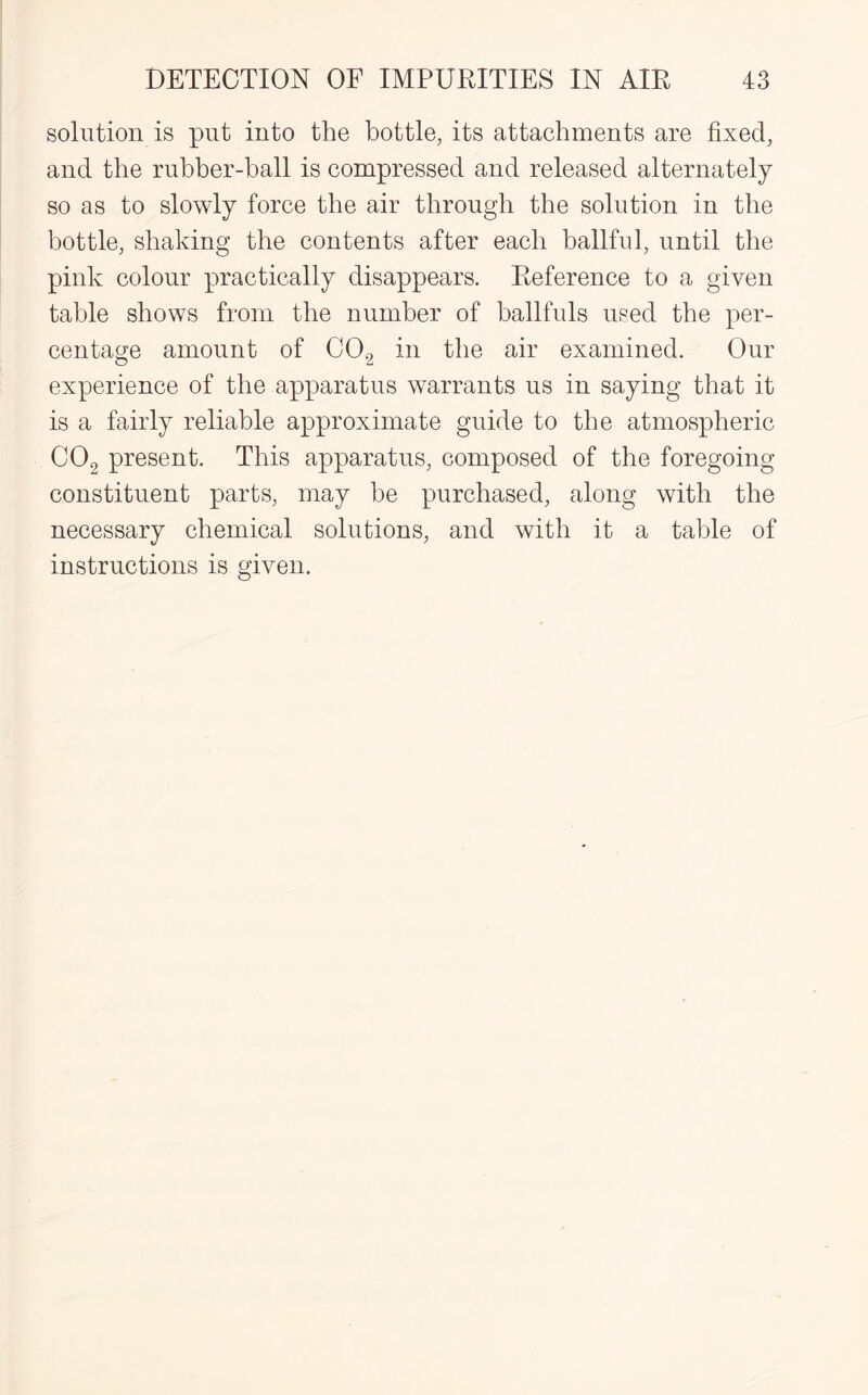 solution is put into the bottle, its attachments are fixed, and the rubber-ball is compressed and released alternately so as to slowly force the air through the solution in the bottle, shaking the contents after each ballful, until the pink colour practically disappears. Reference to a given table shows from the number of ballfuls used the per¬ centage amount of C02 in the air examined. Our experience of the apparatus warrants us in saying that it is a fairly reliable approximate guide to the atmospheric C02 present. This apparatus, composed of the foregoing constituent parts, may be purchased, along with the necessary chemical solutions, and with it a table of instructions is given.