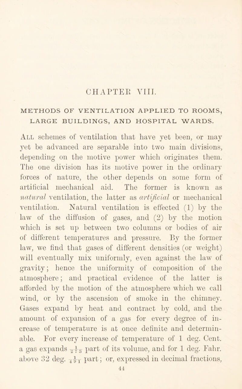 METHODS OF VENTILATION APPLIED TO ROOMS, LARGE BUILDINGS, AND HOSPITAL WARDS. All schemes of ventilation that have yet been, or may yet be advanced are separable into two main divisions, depending on the motive power which originates them. The one division has its motive power in the ordinary forces of nature, the other depends on some form of artificial mechanical aid. The former is known as natural ventilation, the latter as artificial or mechanical ventilation. Natural ventilation is effected (1) by the law of the diffusion of gases, and (2) by the motion which is set up between two columns or bodies of air of different temperatures and pressure. By the former law, we find that gases of different densities (or weight) will eventually mix uniformly, even against the law of gravity; hence the uniformity of composition of the atmosphere; and practical evidence of the latter is afforded by the motion of the atmosphere which we call wind, or by the ascension of smoke in the chimney. Gases expand by heat and contract by cold, and the amount of expansion of a gas for every degree of in¬ crease of temperature is at once definite and determin¬ able. For every increase of temperature of 1 deg. Cent, a gas expands ^3 Part °f its volume, and for 1 deg. Fahr. above 32 deg. X-^T part; or, expressed in decimal fractions,