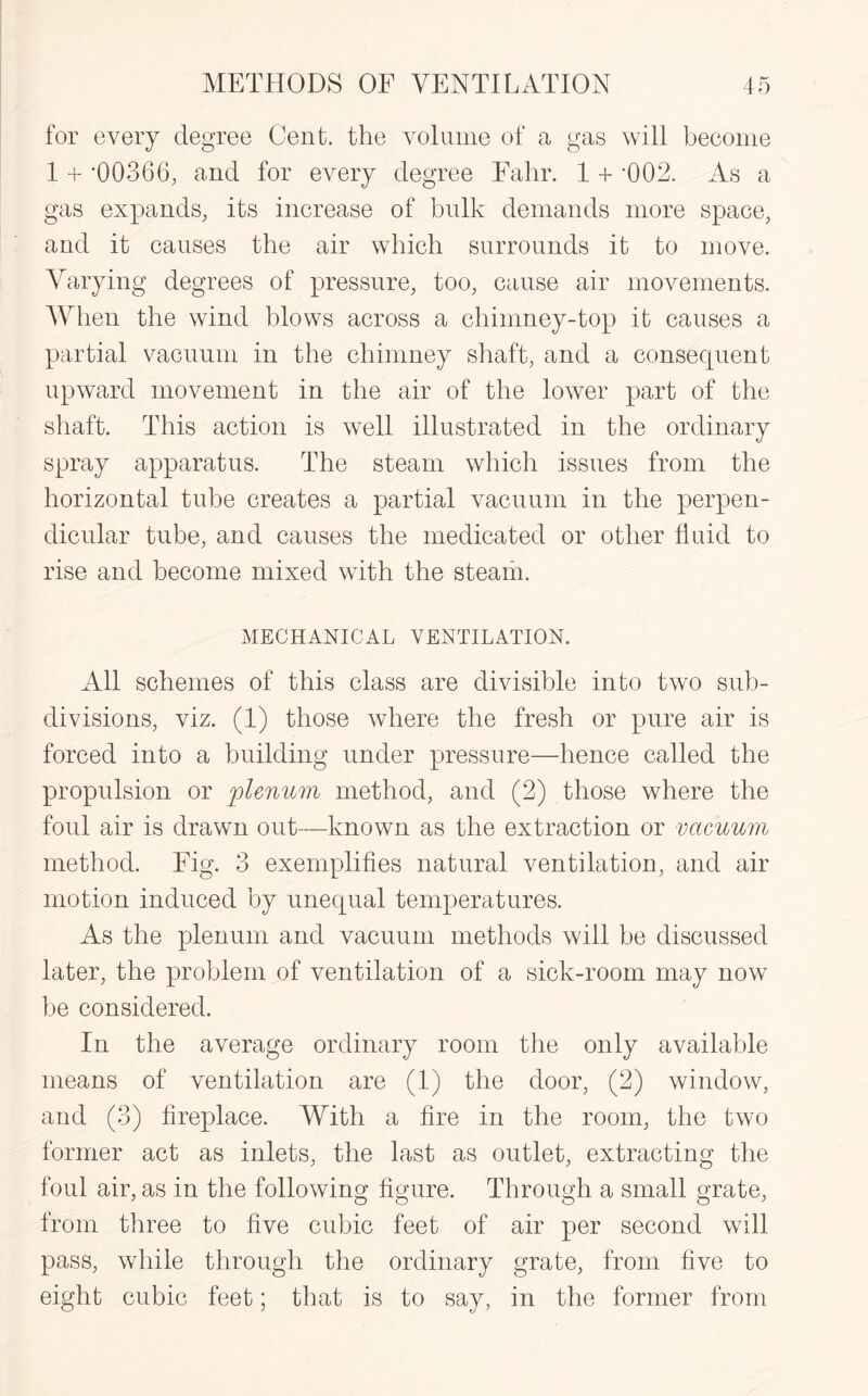 for every degree Cent, the volume of a gas will become 1 + '00366, and for every degree Eahr. 1 + '002. As a gas expands, its increase of bulk demands more space, and it causes the air which surrounds it to move. Varying degrees of pressure, too, cause air movements. When the wind blows across a chimney-top it causes a partial vacuum in the chimney shaft, and a consequent upward movement in the air of the lower part of the shaft. This action is well illustrated in the ordinary spray apparatus. The steam which issues from the horizontal tube creates a partial vacuum in the perpen¬ dicular tube, and causes the medicated or other fluid to rise and become mixed with the steam. MECHANICAL VENTILATION. All schemes of this class are divisible into two sub¬ divisions, viz. (1) those where the fresh or pure air is forced into a building under pressure—hence called the propulsion or plenum method, and (2) those where the foul air is drawn out—known as the extraction or vacuum method. Fig. 3 exemplifies natural ventilation, and air motion induced by unequal temperatures. As the plenum and vacuum methods will be discussed later, the problem of ventilation of a sick-room may now be considered. In the average ordinary room the only available means of ventilation are (1) the door, (2) window, and (3) fireplace. With a fire in the room, the two former act as inlets, the last as outlet, extracting the foul air, as in the following figure. Through a small grate, from three to five cubic feet of air per second will pass, while through the ordinary grate, from five to eight cubic feet; that is to say, in the former from