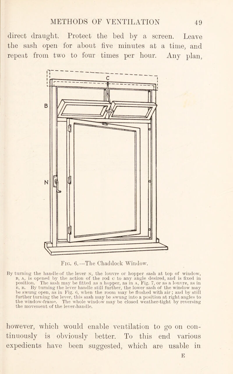 direct draught. Protect the bed by a screen. Leave the sash open for about five minutes at a time, and repeat from two to four times per hour. Any plan, By turning the handle of the lever n, the louvre or hopper sash at top of window, b, a, is opened by the action of the rod c to any angle desired, and is fixed in position. The sash may be fitted as a hopper, as in a, Fig. 7, or as a louvre, as in B, b. By turning the lever handle still further, the lower sash of the window may be swung open, as in Fig. 6, when the room may be flushed with air ; and by still further turning the lever, this sash may be swung into a position at right angles to the window-frame. The whole window may be closed weather-tight by reversing the movement of the lever-handle. however, which would enable ventilation to go on con¬ tinuously is obviously better. To this end various expedients have been suggested, which are usable in E