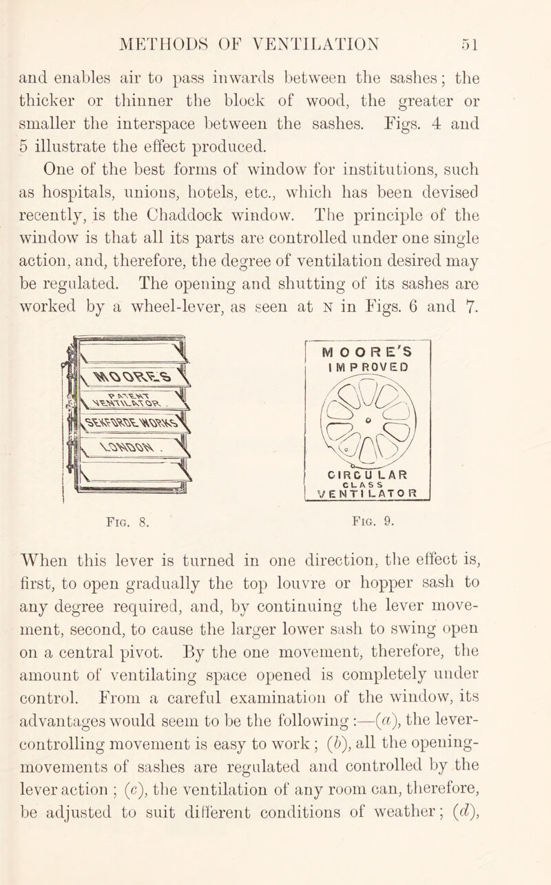 and enables air to pass inwards between the sashes; the thicker or thinner the block of wood, the greater or smaller the interspace between the sashes. Figs. 4 and 5 illustrate the effect produced. One of the best forms of window for institutions, such as hospitals, unions, hotels, etc., which has been devised recently, is the Chaddock window. The principle of the window is that all its parts are controlled under one single action, and, therefore, the degree of ventilation desired may be regulated. The opening and shutting of its sashes are worked by a wheel-lever, as seen at N in Figs. 6 and 7. Fig. 9. Fig. 8. When this lever is turned in one direction, the effect is, first, to open gradually the top louvre or hopper sash to any degree required, and, by continuing the lever move¬ ment, second, to cause the larger lower sash to swing open on a central pivot. By the one movement, therefore, the amount of ventilating space opened is completely under control. From a careful examination of the window, its advantages would seem to be the following :—(a), the lever¬ controlling movement is easy to work ; (5), all the opening- movements of sashes are regulated and controlled by the lever action ; (c), the ventilation of any room can, therefore, be adjusted to suit different conditions of weather; (d),