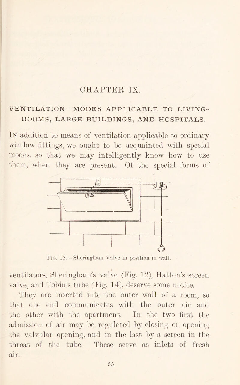 CHAPTER IX. VENTILATION —MODES APPLICABLE TO LIVING- ROOMS, LARGE BUILDINGS, AND HOSPITALS. In addition to means of ventilation applicable to ordinary window fittings, we ought to be acquainted with special inodes, so that we may intelligently know how to use them, when they are present. Of the special forms of ventilators, SheringhanTs valve (Fig. 12), Hatton’s screen valve, and Tobin’s tube (Fig. 14), deserve some notice. They are inserted into the outer wall of a room, so that one end communicates with the outer air and the other with the apartment. In the two first the admission of air may be regulated by closing or opening the valvular opening, and in the last by a screen in the throat of the tube. These serve as inlets of fresh air.