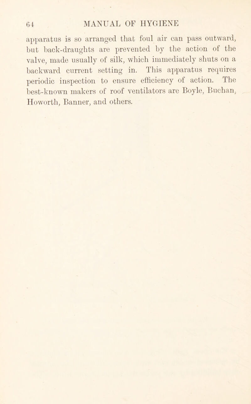 apparatus is so arranged that foul air can pass outward, but back-draughts are prevented by the action of the valve, made usually of silk, which immediately shuts on a backward current setting in. This apparatus requires periodic inspection to ensure efficiency of action. The best-known makers of roof ventilators are Boyle, Buchan. Howorth, Banner, and others.