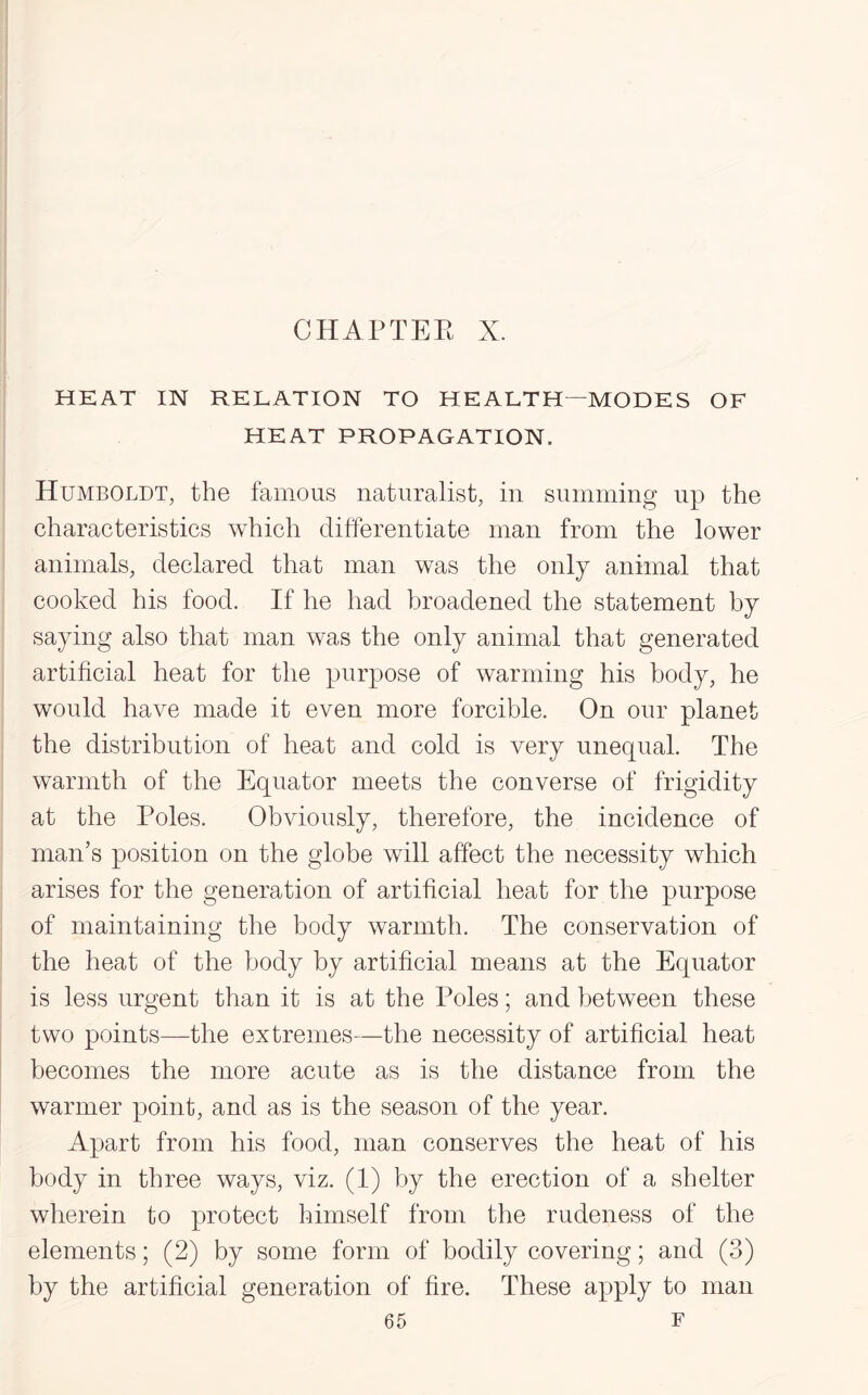 CHAPTER X. HEAT IN RELATION TO HEALTH—MODES OF HEAT PROPAGATION. Humboldt, the famous naturalist, in summing up the characteristics which differentiate man from the lower animals, declared that man was the only animal that cooked his food. If he had broadened the statement by saying also that man was the only animal that generated artificial heat for the purpose of warming his body, he would have made it even more forcible. On our planet the distribution of heat and cold is very unequal. The warmth of the Equator meets the converse of frigidity at the Poles. Obviously, therefore, the incidence of man’s position on the globe will affect the necessity which arises for the generation of artificial heat for the purpose of maintaining the body warmth. The conservation of the heat of the body by artificial means at the Equator is less urgent than it is at the Poles; and between these two points—the extremes—the necessity of artificial heat becomes the more acute as is the distance from the warmer point, and as is the season of the year. Apart from his food, man conserves the heat of his body in three ways, viz. (1) by the erection of a shelter wherein to protect himself from the rudeness of the elements; (2) by some form of bodily covering; and (3) by the artificial generation of fire. These apply to man