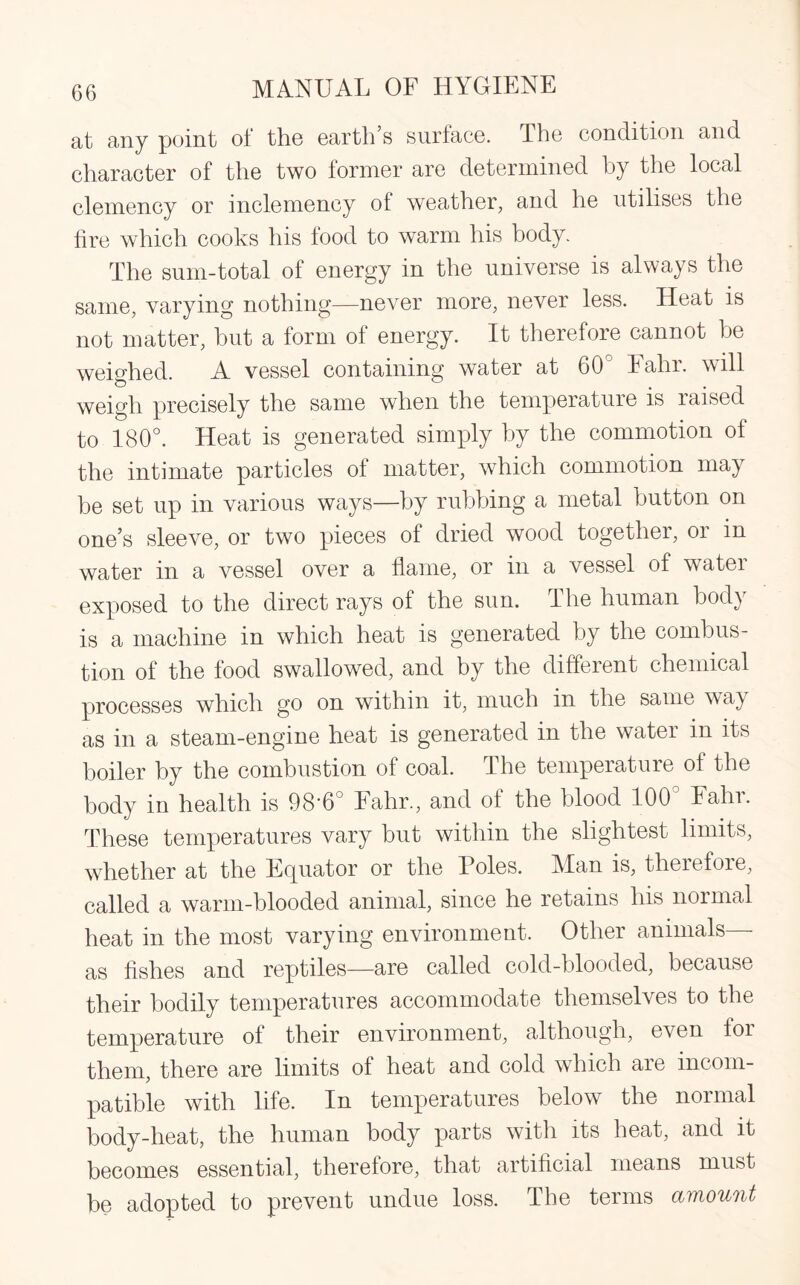 at any point of the earth’s surface. The condition and character of the two former are determined by the local clemency or inclemency of weather, and he utilises the fire which cooks his food to warm his body. The sum-total of energy in the universe is always the same, varying nothing—never more, never less. Heat is not matter, but a form of energy. It therefore cannot be weighed. A vessel containing water at 60° Fahr. will weigh precisely the same when the temperature is raised to 180°. Heat is generated simply by the commotion of the intimate particles of matter, which commotion may be set up in various ways—by rubbing a metal button on one’s sleeve, or two pieces of dried wood together, or in water in a vessel over a flame, or in a vessel of water exposed to the direct rays of the sun. The human body is a machine in which heat is generated by the combus¬ tion of the food swallowed, and by the different chemical processes which go on within it, much in the same way as in a steam-engine heat is generated in the water in its boiler by the combustion of coal. The temperature of the body in health is 98'6° bahr., and of the blood 100 bain. These temperatures vary but within the slightest limits, whether at the Equator or the Foies. Man is, therefore, called a warm-blooded animal, since he retains his normal heat in the most varying environment. Other animals— as fishes and reptiles—are called cold-blooded, because their bodily temperatures accommodate themselves to the temperature of their environment, although, even for them, there are limits of heat and cold which aie incom¬ patible with life. In temperatures below the normal body-heat, the human body parts with its heat, and it becomes essential, therefore, that artificial means must be adopted to prevent undue loss. The terms amount