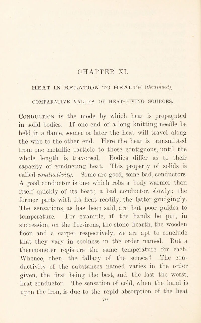 HEAT IN RELATION TO HEALTH (Continued). COMPARATIVE VALUES OF HEAT-GIVING SOURCES. Conduction is the mode by which heat is propagated in solid bodies. If one end of a long knitting-needle be held in a flame, sooner or later the heat will travel along the wire to the other end. Here the heat is transmitted from one metallic particle to those contiguous, until the whole length is traversed. Bodies differ as to their capacity of conducting heat. This property of solids is called conductivity. Some are good, some bad, conductors. A good conductor is one which robs a body warmer than itself quickly of its heat; a bad conductor, slowly; the former parts with its heat readily, the latter grudgingly. The sensations, as has been said, are but poor guides to temperature. For example, if the hands be put, in succession, on the fire-irons, the stone hearth, the wooden floor, and a carpet respectively, we are apt to conclude that they vary in coolness in the order named. But a thermometer registers the same temperature for each. Whence, then, the fallacy of the senses ? The con¬ ductivity of the substances named varies in the order given, the first being the best, and the last the worst, heat conductor. The sensation of cold, when the hand is upon the iron, is due to the rapid absorption of the heat