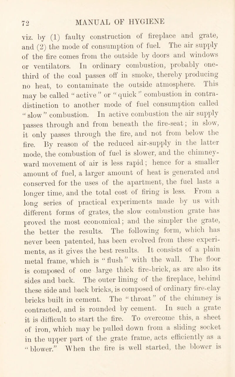 viz. by (1) faulty construction ol fireplace and grate, and (2) the mode of consumption of fuel. The air supply of the fire comes from the outside by doors and windows or ventilators. In ordinary combustion, probably one- third of the coal passes off in smoke, thereby producing no heat, to contaminate the outside atmosphere. This may be called “ active ” or £C quick ’ combustion in contra¬ distinction to another mode of fuel consumption called “ slow ” combustion. In active combustion the air supply passes through and from beneath the fire-seat; in slow, it only passes through the fire, and not from below the fire. By reason of the reduced air-supply in the latter mode, the combustion of fuel is slower, and the chimney- ward movement of air is less rapid; hence for a smaller amount of fuel, a larger amount of heat is generated and conserved for the uses of the apartment, the fuel lasts a longer time, and the total cost of firing is less. From a long series of practical experiments made by us with different forms of grates, the slow combustion grate has proved the most economical; and the simpler the grate, the better the results. The following form, which has never been patented, has been evolved from these experi¬ ments, as it gives the best results. It consists of a plain metal frame, which is “ flush ” with the wall. The floor is composed of one large thick fire-brick, as are also its sides and back. The outer lining of the fireplace, behind these side and back bricks, is composed of ordinary fire-clay bricks built in cement. The “ throat ” of the chimney is contracted, and is rounded by cement. In such a grate it is difficult to start the fire. To overcome this, a sheet of iron, which may be pulled down from a sliding socket in the upper part of the grate frame, acts efficiently as a “ blower.” TV hen the fire is well started, the blower is