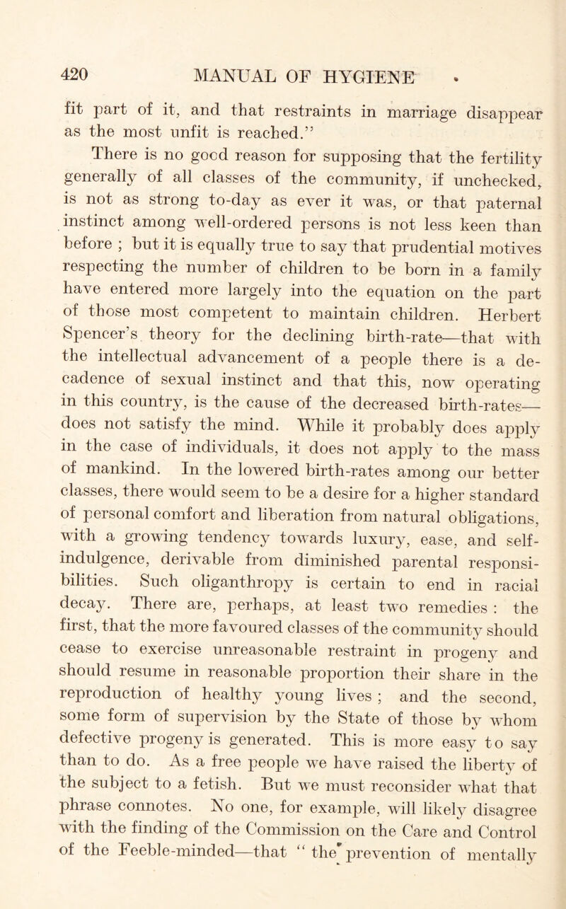 fit part of it, and that restraints in marriage disappear as the most unfit is reached.” There is no good reason for supposing that the fertility generally of all classes of the community, if unchecked, is not as strong to-day as ever it was, or that paternal instinct among well-ordered persons is not less keen than before ; but it is equally true to say that prudential motives respecting the number of children to be born in a family have entered more largely into the equation on the part of those most competent to maintain children. Herbert Spencer’s theory for the declining birth-rate—that with the intellectual advancement of a people there is a de¬ cadence of sexual instinct and that this, now operating in this country, is the cause of the decreased birth-rates_ does not satisfy the mind. While it probably does apply in the case of individuals, it does not apply to the mass of mankind. In the lowered birth-rates among our better classes, there would seem to be a desire for a higher standard of personal comfort and liberation from natural obligations, with a growing tendency towards luxury, ease, and self- indulgence, derivable from diminished parental responsi¬ bilities. Such oliganthropy is certain to end in racial decay. There are, perhaps, at least two remedies : the first, that the more favoured classes of the community should cease to exercise unreasonable restraint in progeny and should resume in reasonable proportion their share in the reproduction of healthy young lives ; and the second, some form of supervision by the State of those by whom defective progeny is generated. This is more easy to say than to do. As a free people we have raised the liberty of «/ the subject to a fetish. But we must reconsider what that phrase connotes. No one, for example, will likely disagree with the finding of the Commission on the Care and Control of the Feeble-minded—that “ the' prevention of mentally