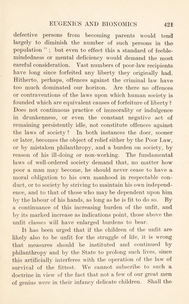 defective persons from becoming parents would tend largely to diminish the number of such persons in the population ; but even to effect this a standard of feeble¬ mindedness or mental deficiency would demand the most careful consideration. Vast numbers of poor-law recipients have long since forfeited any liberty they originally had. Hitherto, perhaps, offences against the criminal law have too much dominated our horizon. Are there no offences or contraventions of the laws upon which human society is founded which are equivalent causes of forfeiture of liberty ? Does not continuous practice of immorality or indulgence in drunkenness, or even the constant negative act of remaining persistently idle, not constitute offences against the laws of society ? In both instances the doer, sooner or later, becomes the object of relief either by the Poor Law, or by mistaken philanthropy, and a burden on society, by reason of his ill-doing or non-working. The fundamental laws of well-ordered society demand that, no matter how poor a man may become, he should never cease to have a moral obligation to his own manhood in respectable con¬ duct, or to society by striving to maintain his own independ¬ ence, and to that of those who may be dependent upon him by the labour of his hands, as long as he is fit to do so. By a continuance of this increasing burden of the unfit, and by its marked increase as indications point, those above the unfit classes will have enlarged burdens to bear. It has been urged that if the children of the unfit are likely also to be unfit for the struggle of life, it is wrong that measures should be instituted and continued by philanthropy and by the State to prolong such lives, since this artificially interferes with the operation of the law of survival of the fittest. We cannot subscribe to such a doctrine in view of the fact that not a few of our great men of genius were in their infancy delicate children. Shall the