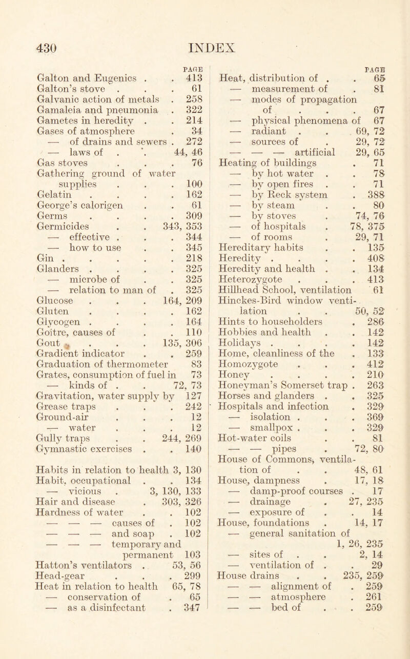 Galton and Eugenics . PAGE . 413 Galton’s stove . 61 Galvanic action of metals . 258 Gamaleia and pneumonia . 322 Gametes in heredity . . 214 Gases of atmosphere 34 — of drains and sewers . 272 — laws of 44, 46 Gas stoves 76 Gathering ground of water supplies . 100 Gelatin . 162 George’s calorigen 61 Germs . 309 Germicides 343, 353 — effective . . 344 — how to use . 345 Gin .... . 218 Glanders . . 325 — microbe of . 325 — relation to man of . 325 Glucose 164, 209 Gluten . 162 Glycogen . . 164 Goitre, causes of . 110 Gout % 135, 306 Gradient indicator . 259 Graduation of thermometer 83 Grates, consumption of fuel in 73 — kinds of . . 72, 73 Gravitation, water supply by 127 Grease traps . . . 242 Ground-air . . .12 — water . . .12 Gully traps . . 244, 269 Gymnastic exercises . .140 Habits in relation to health 3, 130 Habit, occupational . .134 — vicious . 3, 130, 133 Hair and disease . 303, 326 Hardness of water . .102 — — — causes of . 102 — — — and soap . 102 — — — temporary and permanent 103 Hatton’s ventilators . 53, 56 Head-gear . . . 299 Heat in relation to health 65, 78 — conservation of . 65 — as a disinfectant . 347 Heat, distribution of . PAGE 65 — measurement of 81 — modes of propagation of . 67 — physical phenomena of 67 — radiant 69, 72 — sources of 29, 72 — — — artificial 29, 65 Heating of buildings 71 — by hot water 78 — by open fires 71 — by Reck system . 388 — by steam 80 — by stoves 74, 76 — of hospitals 78, 375 — of rooms 29, 71 Hereditary habits . 135 Heredity . . 408 Heredity and health . . 134 Heterozygote . 413 Hillhead School, ventilation 61 Hinckes-Bird window venti- lation 50, 52 Hints to householders . 286 Hobbies and health . 142 Holidays . . 142 Home, cleanliness of the . 133 Homozygote . 412 Honey . 210 Honeyman’s Somerset trap . 263 Horses and glanders . . 325 Hospitals and infection . 329 — isolation . . 369 — smallpox . . 329 Hot-water coils 81 — — pipes 72, 80 House of Commons, ventila- tion of 48, 61 House, dampness 17, 18 — damp-proof courses 17 — drainage 27, 235 — exposure of 14 House, foundations 14, 17 — general sanitation of 1, 26, 235 — sites of 2, 14 — ventilation of . 29 House drains . . 235, 259' — — alignment of . 259 — — atmosphere . 261 — — bed of . 259