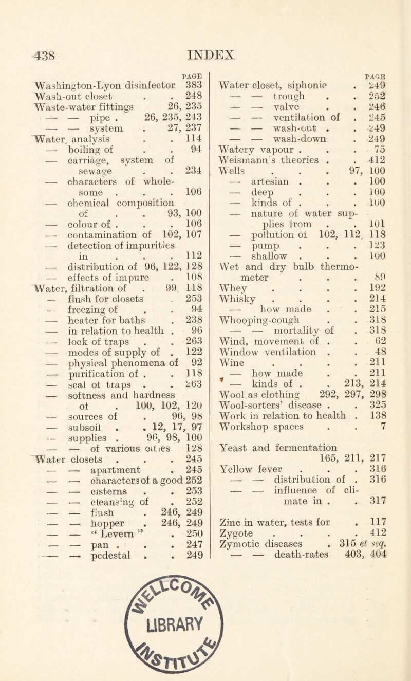 PAGE Washington-Lyon disinfector 383 Wash-out closet . . 248 Waste-water fittings 26, 235 — — pipe . 26, 235, 243 — — system . 27, 237 system of • • of whole- Water, analysis — boiling of — carriage, sewage — characters some — chemical composition of . . 93, — colour of . — contamination of 102, — detection of impurities in 114 94 234 106 100 106 107 112 distribution of 96, 122, 128 effects of impure Water, filtration of . 99; — flush for closets freezing of — heater for baths — in relation to health . — lock of traps — modes of supply of . — physical phenomena of — purification of . — seal ol traps — softness a.nd hardness of . 100, 102, — sources of . 96 — subsoil . . 12, 17 — supplies . 96, 98, — — of various cities Water closets — — apartment 108 118 253 94 238 96 263 122 92 118 263 120 , 98 > 97 100 128 245 245 characters of a good 252 cisterns cleansing flush hopper “ Levem pan . pedestal of 246, 246, 253 252 249 249 250 247 249 Water closet, siphonie PAGE . 249 — — trough . 252 — — valve . 246 — — ventilation of . 245 — — wash-out . . 249 — — wash-down . -249 Watery vapour . 75 Weismann s theories . . 412 Wells 97, 100 — artesian . . 100 — deep . 100 — kinds of . . loo — nature of water sun- plies from . 101 — pollution of 102, — pump 112 118 . 123 — shallow . 100 Wet and dry bulb thermo- meter 89 Whey . 192 Whisky . 214 — how made . 215 Whooping-cough . 318 — — mortality of . 318 Wind, movement of . 62 Window ventilation . 48 Wine . 211 — how made . 211 t — kinds of . Wool as clothing 292, Wool-sorters’ disease . 213, 214 297, 298 . 325 Work in relation to health , 138 Workshop spaces 7 Yeast and fermentation 165, 211, 217 Yellow fever . 316 — — distribution of . 316 — — influence of cli- mate in . . 317 Zinc in water, tests for . 117 Zygote . 412 Zymotic diseases . 315 et seq. — — death-rates 403, 404 LIBRARY