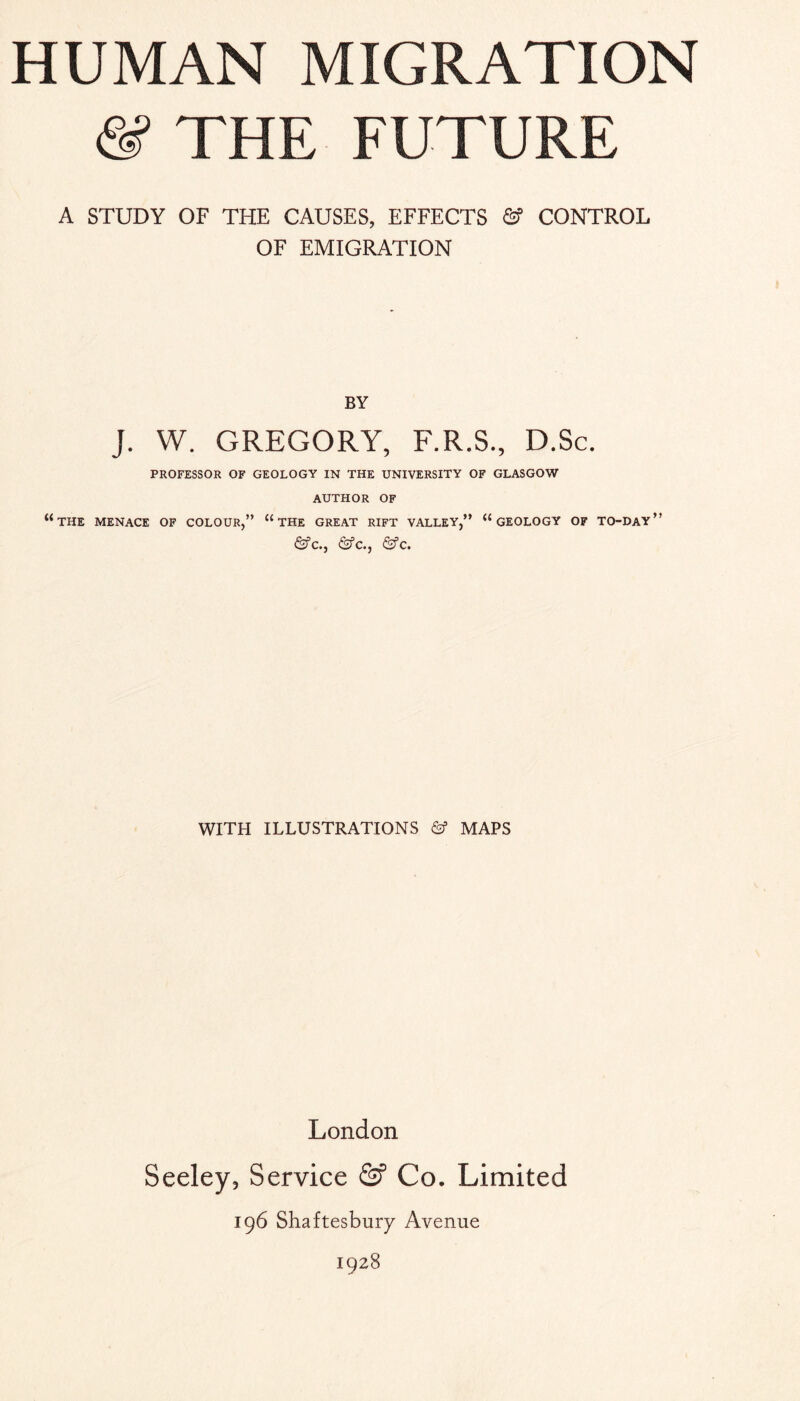 (S’ THE FUTURE A STUDY OF THE CAUSES, EFFECTS & CONTROL OF EMIGRATION BY J. W. GREGORY, F.R.S., D.Sc. PROFESSOR OF GEOLOGY IN THE UNIVERSITY OF GLASGOW AUTHOR OF “the MENACE OF COLOUR,” “ THE GREAT RIFT VALLEY,” “GEOLOGY OF TO-DAY ” <Sfc., (Sfc., &c. WITH ILLUSTRATIONS & MAPS London Seeley, Service & Co. Limited 196 Shaftesbury Avenue 1928