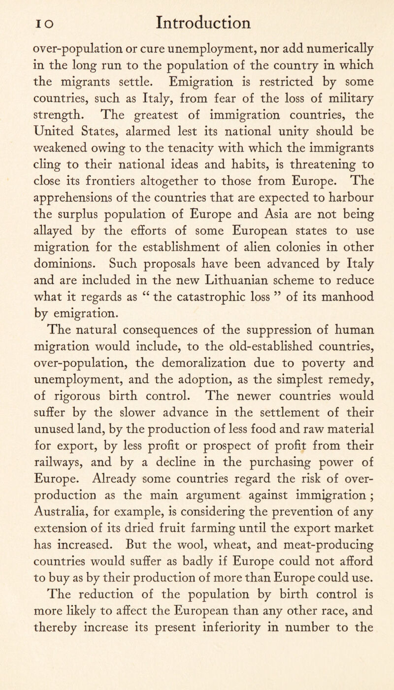 over-population or cure unemployment, nor add numerically in the long run to the population of the country in which the migrants settle. Emigration is restricted by some countries, such as Italy, from fear of the loss of military strength. The greatest of immigration countries, the United States, alarmed lest its national unity should be weakened owing to the tenacity with which the immigrants cling to their national ideas and habits, is threatening to close its frontiers altogether to those from Europe. The apprehensions of the countries that are expected to harbour the surplus population of Europe and Asia are not being allayed by the efforts of some European states to use migration for the establishment of alien colonies in other dominions. Such proposals have been advanced by Italy and are included in the new Lithuanian scheme to reduce what it regards as the catastrophic loss ” of its manhood by emigration. The natural consequences of the suppression of human migration would include, to the old-established countries, over-population, the demoralization due to poverty and unemployment, and the adoption, as the simplest remedy, of rigorous birth control. The newer countries would suffer by the slower advance in the settlement of their unused land, by the production of less food and raw material for export, by less profit or prospect of profit from their railways, and by a decline in the purchasing power of Europe. Already some countries regard the risk of over¬ production as the main argument against immigration ; Australia, for example, is considering the prevention of any extension of its dried fruit farming until the export market has increased. But the wool, wheat, and meat-producing countries would suffer as badly if Europe could not afford to buy as by their production of more than Europe could use. The reduction of the population by birth control is more likely to affect the European than any other race, and thereby increase its present inferiority in number to the