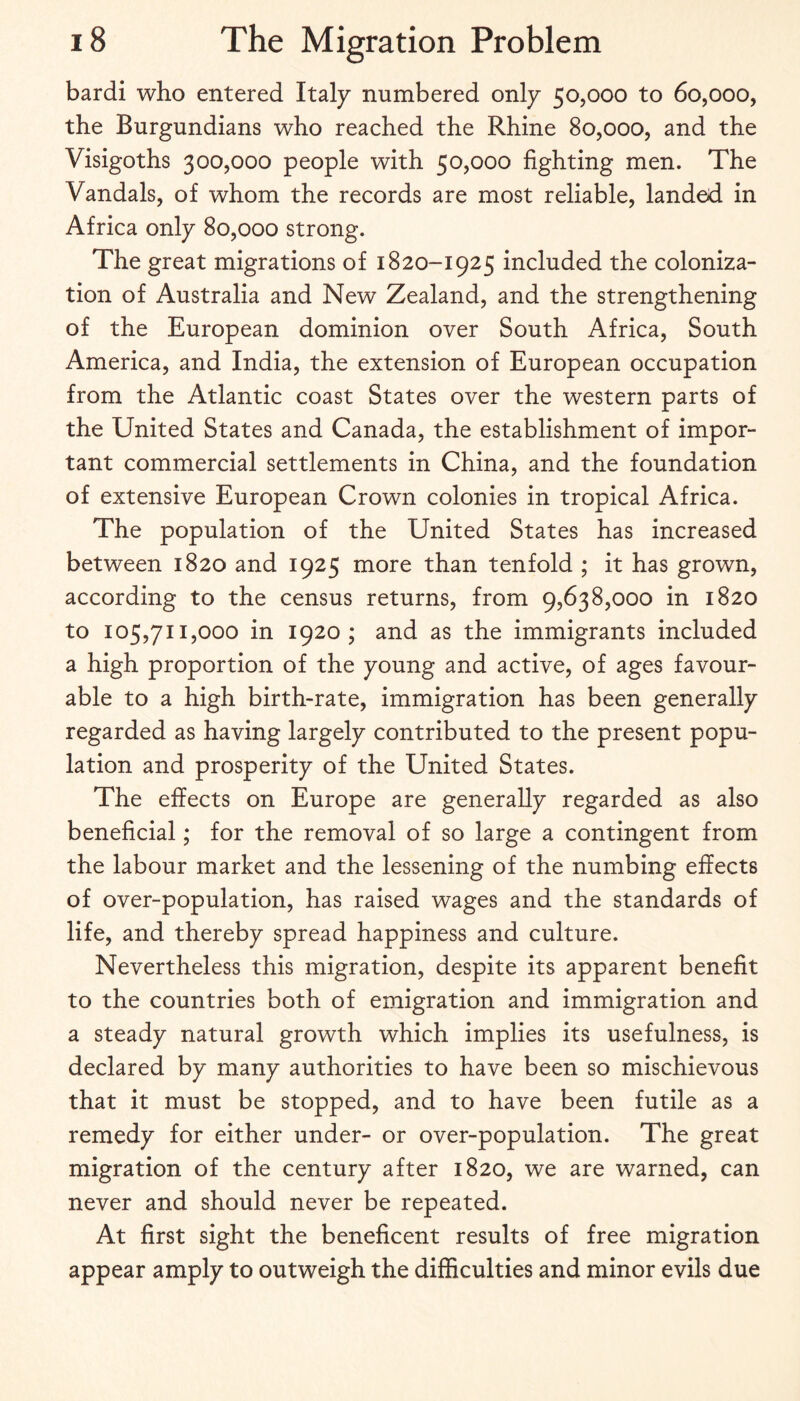 bardi who entered Italy numbered only 50,000 to 60,000, the Burgundians who reached the Rhine 80,000, and the Visigoths 300,000 people with 50,000 fighting men. The Vandals, of whom the records are most reliable, landed in Africa only 80,000 strong. The great migrations of 1820-1925 included the coloniza¬ tion of Australia and New Zealand, and the strengthening of the European dominion over South Africa, South America, and India, the extension of European occupation from the Atlantic coast States over the western parts of the United States and Canada, the establishment of impor¬ tant commercial settlements in China, and the foundation of extensive European Crown colonies in tropical Africa. The population of the United States has increased between 1820 and 1925 more than tenfold ; it has grown, according to the census returns, from 9,638,000 in 1820 to 105,711,000 in 1920; and as the immigrants included a high proportion of the young and active, of ages favour¬ able to a high birth-rate, immigration has been generally regarded as having largely contributed to the present popu¬ lation and prosperity of the United States. The effects on Europe are generally regarded as also beneficial; for the removal of so large a contingent from the labour market and the lessening of the numbing effects of over-population, has raised wages and the standards of life, and thereby spread happiness and culture. Nevertheless this migration, despite its apparent benefit to the countries both of emigration and immigration and a steady natural growth which implies its usefulness, is declared by many authorities to have been so mischievous that it must be stopped, and to have been futile as a remedy for either under- or over-population. The great migration of the century after 1820, we are warned, can never and should never be repeated. At first sight the beneficent results of free migration appear amply to outweigh the difficulties and minor evils due