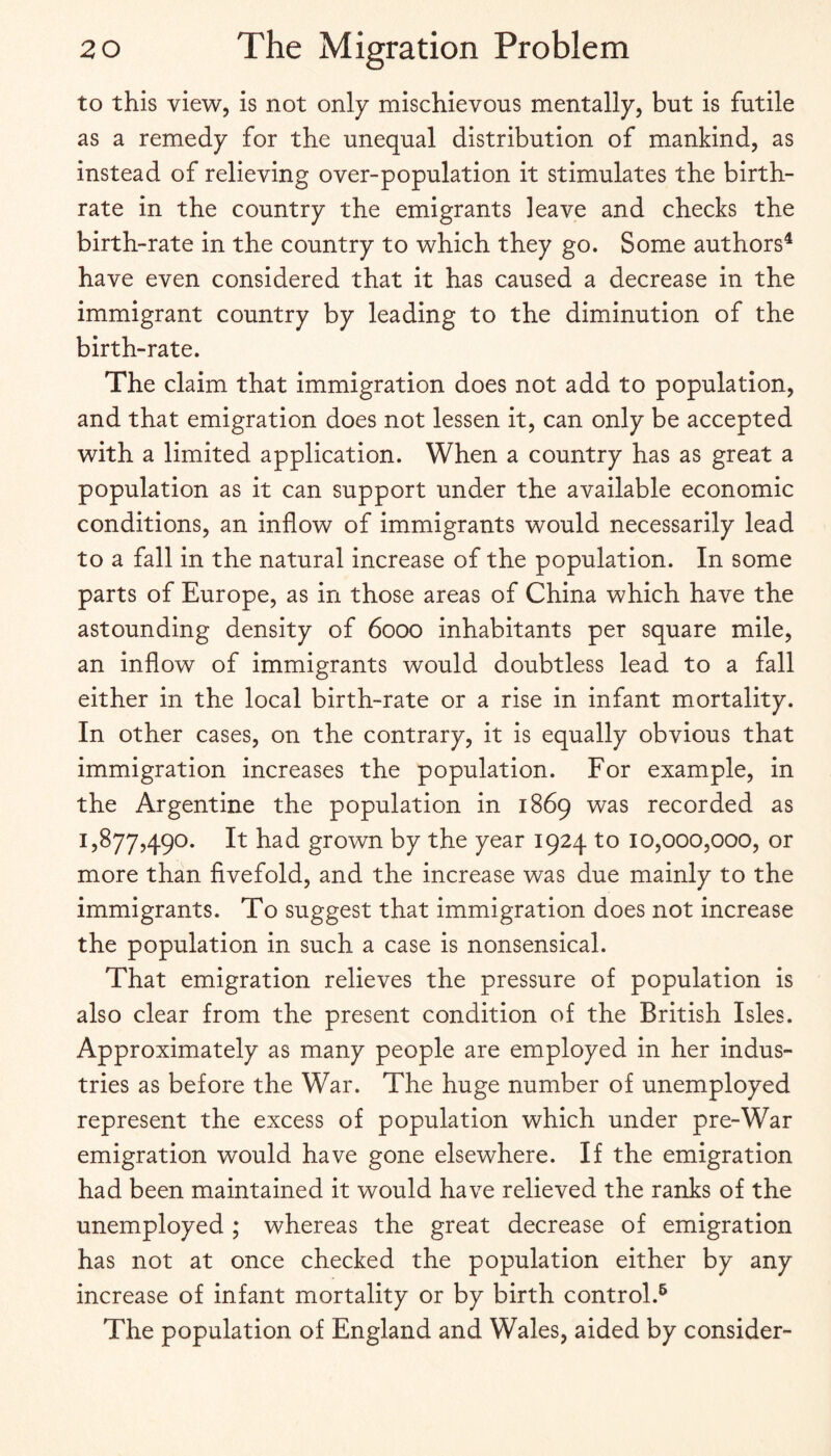 to this view, is not only mischievous mentally, but is futile as a remedy for the unequal distribution of mankind, as instead of relieving over-population it stimulates the birth¬ rate in the country the emigrants leave and checks the birth-rate in the country to which they go. Some authors^ have even considered that it has caused a decrease in the immigrant country by leading to the diminution of the birth-rate. The claim that immigration does not add to population, and that emigration does not lessen it, can only be accepted with a limited application. When a country has as great a population as it can support under the available economic conditions, an inflow of immigrants would necessarily lead to a fall in the natural increase of the population. In some parts of Europe, as in those areas of China which have the astounding density of 6000 inhabitants per square mile, an inflow of immigrants would doubtless lead to a fall either in the local birth-rate or a rise in infant mortality. In other cases, on the contrary, it is equally obvious that immigration increases the population. For example, in the Argentine the population in 1869 was recorded as 1,877,490. It had grown by the year 1924 to 10,000,000, or more than fivefold, and the increase was due mainly to the immigrants. To suggest that immigration does not increase the population in such a case is nonsensical. That emigration relieves the pressure of population is also clear from the present condition of the British Isles. Approximately as many people are employed in her indus¬ tries as before the War. The huge number of unemployed represent the excess of population which under pre-War emigration would have gone elsewhere. If the emigration had been maintained it would have relieved the ranks of the unemployed ; whereas the great decrease of emigration has not at once checked the population either by any increase of infant mortality or by birth control.^ The population of England and Wales, aided by consider-