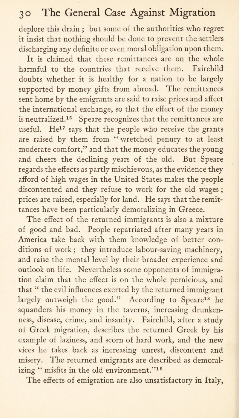 deplore this drain ; but some of the authorities who regret it insist that nothing should be done to prevent the settlers discharging any definite or even moral obligation upon them. It is claimed that these remittances are on the whole harmful to the countries that receive them. Fairchild doubts whether it is healthy for a nation to be largely supported by money gifts from abroad. The remittances sent home by the emigrants are said to raise prices and affect the international exchange, so that the effect of the money is neutralized.^® Speare recognizes that the remittances are useful. He^’ says that the people who receive the grants are raised by them from ‘‘ wretched penury to at least moderate comfort,” and that the money educates the young and cheers the declining years of the old. But Speare regards the effects as partly mischievous, as the evidence they afford of high wages in the United States makes the people discontented and they refuse to work for the old wages; prices are raised, especially for land. He says that the remit¬ tances have been particularly demoralizing in Greece. The effect of the returned immigrants is also a mixture of good and bad. People repatriated after many years in America take back with them knowledge of better con¬ ditions of work ; they introduce labour-saving machinery, and raise the mental level by their broader experience and outlook on life. Nevertheless some opponents of immigra¬ tion claim that the effect is on the whole pernicious, and that “ the evil influences exerted by the returned immigrant largely outweigh the good.” According to Speare^® he squanders his money in the taverns, increasing drunken¬ ness, disease, crime, and insanity. Fairchild, after a study of Greek migration, describes the returned Greek by his example of laziness, and scorn of hard work, and the new vices he takes back as increasing unrest, discontent and misery. The returned emigrants are described as demoral¬ izing “ misfits in the old environment.”^^ The effects of emigration are also unsatisfactory in Italy,