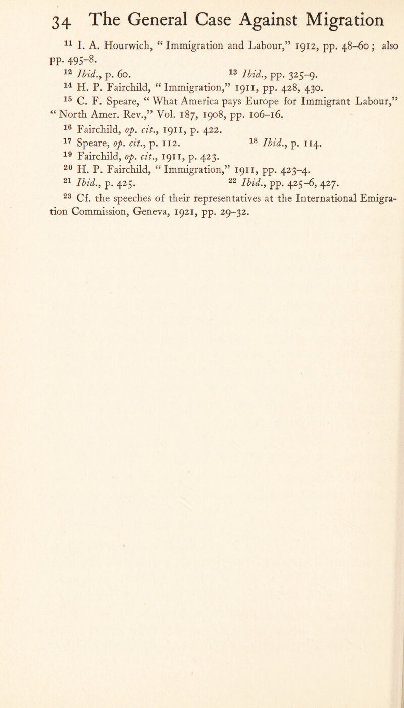 I. A. Hourwichj “ Immigration and Labour,” 1912, pp. 48-60; also pp. 495-8. Ibid., p. 60. Ibid., pp. 325-9. H. P. Fairchild, “ Immigration,” 1911, pp. 428, 430. C. F. Speare, “ What America pays Europe for Immigrant Labour,” “ North Amer. Rev.,” Vol. 187, 1908, pp. 106-16. Fairchild, op. cit., 1911, p. 422. Speare, op. cit., p. 112. Ibid., p. 114. Fairchild, op. cit., 1911, p. 423. H. P. Fairchild, “ Immigration,” 1911, pp. 423-4. Ibid., p. 425. Ibid., pp. 425-6, 427. 23 Cf. the speeches of their representatives at the International Emigra¬ tion Commission, Geneva, 1921, pp. 29-32.