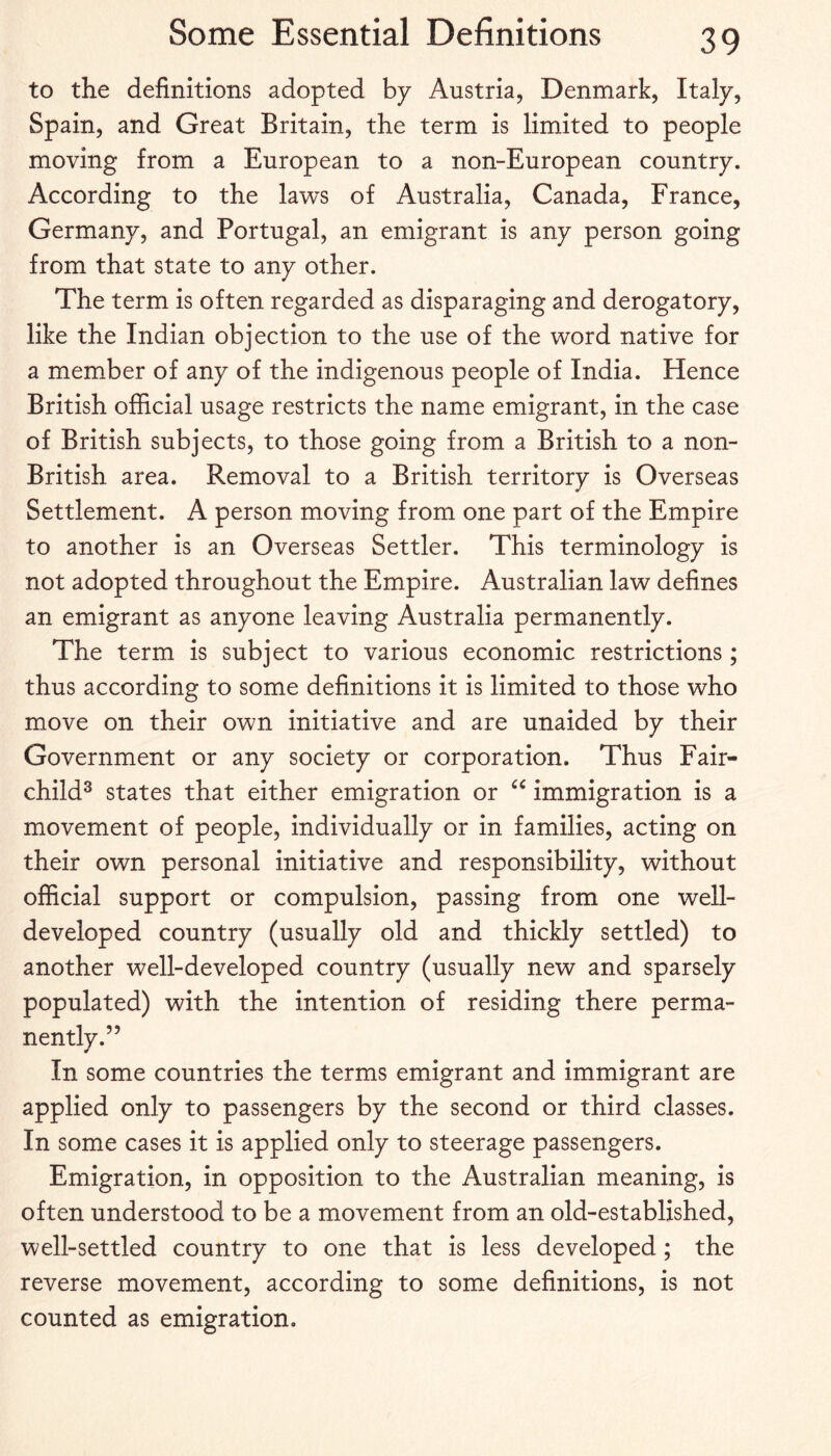 to the definitions adopted by Austria, Denmark, Italy, Spain, and Great Britain, the term is limited to people moving from a European to a non-European country. According to the laws of Australia, Canada, France, Germany, and Portugal, an emigrant is any person going from that state to any other. The term is often regarded as disparaging and derogatory, like the Indian objection to the use of the word native for a member of any of the indigenous people of India. Hence British official usage restricts the name emigrant, in the case of British subjects, to those going from a British to a non- British area. Removal to a British territory is Overseas Settlement. A person moving from one part of the Empire to another is an Overseas Settler. This terminology is not adopted throughout the Empire. Australian law defines an emigrant as anyone leaving Australia permanently. The term is subject to various economic restrictions; thus according to some definitions it is limited to those who move on their own initiative and are unaided by their Government or any society or corporation. Thus Fair- child^ states that either emigration or immigration is a movement of people, individually or in families, acting on their own personal initiative and responsibility, without official support or compulsion, passing from one well- developed country (usually old and thickly settled) to another well-developed country (usually new and sparsely populated) with the intention of residing there perma¬ nently.” In some countries the terms emigrant and immigrant are applied only to passengers by the second or third classes. In some cases it is applied only to steerage passengers. Emigration, in opposition to the Australian meaning, is often understood to be a movement from an old-established, well-settled country to one that is less developed ; the reverse movement, according to some definitions, is not counted as emigration.