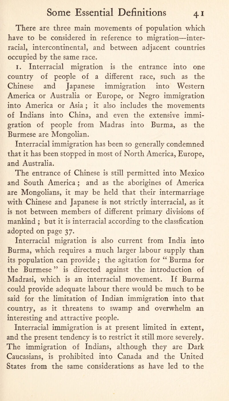 There are three main movements of population vv^hich have to be considered in reference to migration—inter¬ racial, intercontinental, and between adjacent countries occupied by the same race. I. Interracial migration is the entrance into one country of people of a different race, such as the Chinese and Japanese immigration into Western America or Australia or Europe, or Negro immigration into America or Asia ; it also includes the movements of Indians into China, and even the extensive immi¬ gration of people from Madras into Burma, as the Burmese are Mongolian. Interracial immigration has been so generally condemned that it has been stopped in most of North America, Europe, and Australia. The entrance of Chinese is still permitted into Mexico and South America ; and as the aborigines of America are Mongolians, it may be held that their intermarriage with Chinese and Japanese is not strictly interracial, as it is not between members of different primary divisions of mankind ; but it is interracial according to the classfication adopted on page 37. Interracial migration is also current from India into Burma, which requires a much larger labour supply than its population can provide ; the agitation for Burma for the Burmese ’’ is directed against the introduction of Madrasi, which is an interracial movement. If Burma could provide adequate labour there would be much to be said for the limitation of Indian immigration into that country, as it threatens to swamp and overwhelm an interesting and attractive people. Interracial immigration is at present limited in extent, and the present tendency is to restrict it still more severely. The immigration of Indians, although they are Dark Caucasians, is prohibited into Canada and the United States from the same considerations as have led to the