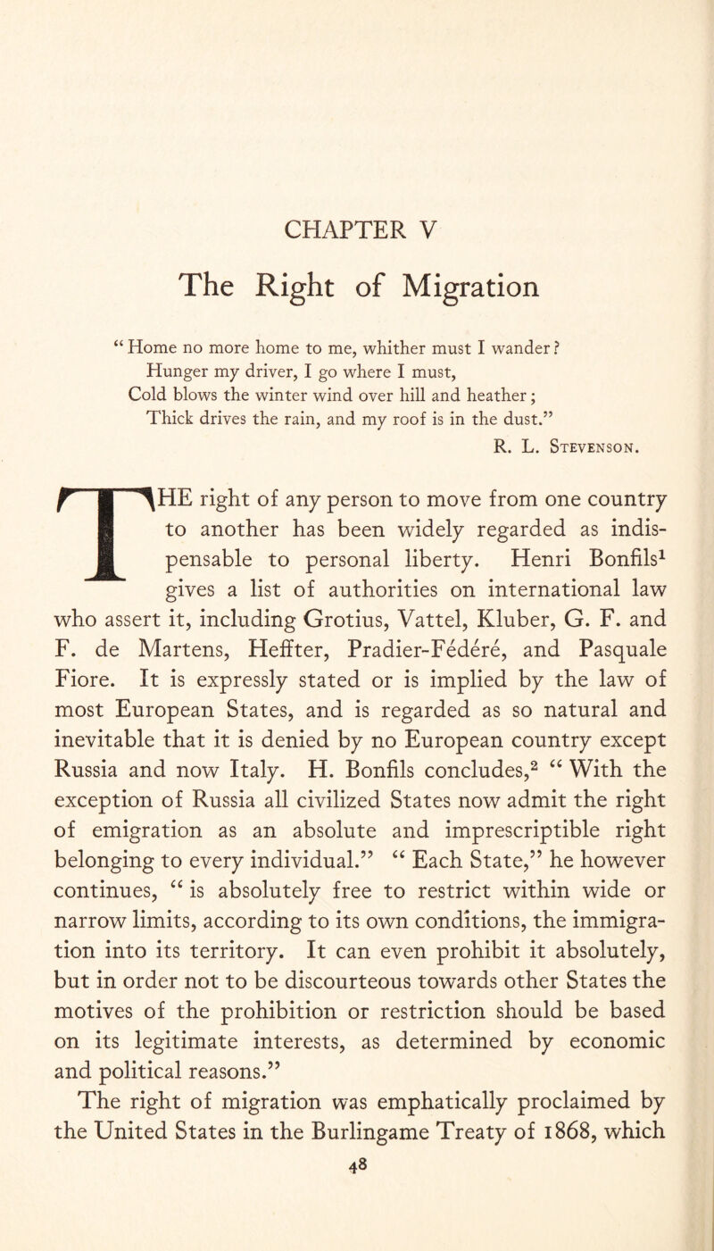The Right of Migration “ Home no more home to me, whither must I wander ? Hunger my driver, I go where I must. Cold blows the winter wind over hill and heather; Thick drives the rain, and my roof is in the dust.” R. L. Stevenson. The right of any person to move from one country to another has been widely regarded as indis¬ pensable to personal liberty. Henri Bonfils^ gives a list of authorities on international law who assert it, including Grotius, Vattel, Kluber, G. F. and F. de Martens, Heffter, Pradier-Federe, and Pasquale Fiore. It is expressly stated or is implied by the law of most European States, and is regarded as so natural and inevitable that it is denied by no European country except Russia and now Italy. H. Bonfils concludes,^ ‘‘ With the exception of Russia all civilized States now admit the right of emigration as an absolute and imprescriptible right belonging to every individual.’’ Each State,” he however continues, is absolutely free to restrict within wide or narrow limits, according to its own conditions, the immigra¬ tion into its territory. It can even prohibit it absolutely, but in order not to be discourteous towards other States the motives of the prohibition or restriction should be based on its legitimate interests, as determined by economic and political reasons.” The right of migration was emphatically proclaimed by the United States in the Burlingame Treaty of 1868, which