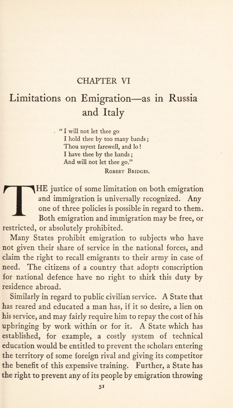 Limitations on Emigration—as in Russia and Italy “ I will not let thee go I hold thee by too many bands; Thou sayest farewell, and lo! I have thee by the hands; And will not let thee go.” Robert Bridges. The justice of some limitation on both emigration and immigration is universally recognized. Any one of three policies is possible in regard to them. Both emigration and immigration may be free, or restricted, or absolutely prohibited. Many States prohibit emigration to subjects who have not given their share of service in the national forces, and claim the right to recall emigrants to their army in case of need. The citizens of a country that adopts conscription for national defence have no right to shirk this duty by residence abroad. Similarly in regard to public civilian service. A State that has reared and educated a man has, if it so desire, a lien on his service, and may fairly require him to repay the cost of his upbringing by work within or for it. A State which has established, for example, a costly system of technical education would be entitled to prevent the scholars entering the territory of some foreign rival and giving its competitor the benefit of this expensive training. Further, a State has the right to prevent any of its people by emigration throwing