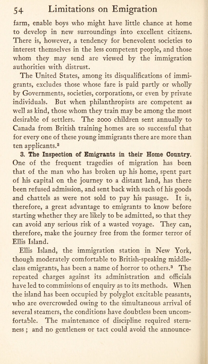 farm, enable boys who might have little chance at home to develop in new surroundings into excellent citizens. There is, however, a tendency for benevolent societies to interest themselves in the less competent people, and those whom they may send are viewed by the immigration authorities with distrust. The United States, among its disqualifications of immi¬ grants, excludes those whose fare is paid partly or wholly by Governments, societies, corporations, or even by private individuals. But when philanthropists are competent as well as kind, those whom they train may be among the most desirable of settlers. The 2000 children sent annually to Canada from British training homes are so successful that for every one of these young immigrants there are more than ten applicants.2 3. The Inspection of Emigrants in their Home Country. One of the frequent tragedies of migration has been that of the man who has broken up his home, spent part of his capital on the journey to a distant land, has there been refused admission, and sent back with such of his goods and chattels as were not sold to pay his passage. It is, therefore, a great advantage to emigrants to know before starting whether they are likely to be admitted, so that they can avoid any serious risk of a wasted voyage. They can, therefore, make the journey free from the former terror of Ellis Island. Ellis Island, the immigration station in New York, though moderately comfortable to British-speaking middle- class emigrants, has been a name of horror to others.^ The repeated charges against its administration and officials have led to commissions of enquiry as to its methods. When the island has been occupied by polyglot excitable peasants, who are overcrowded owing to the simultaneous arrival of several steamers, the conditions have doubtless been uncom¬ fortable. The maintenance of discipline required stern¬ ness ; and no gentleness or tact could avoid the announce-