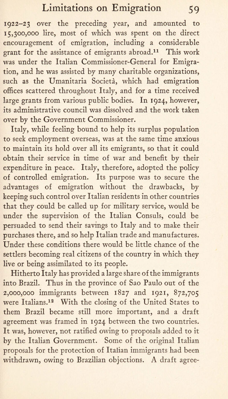 1922-23 over the preceding pear, and amounted to 15,300,000 lire, most of which was spent on the direct encouragement of emigration, including a considerable grant for the assistance of emigrants abroadd^ This work was under the Italian Commissioner-General for Emigra¬ tion, and he was assisted bp manp charitable organizations, such as the Umanitaria Societa, which had emigration offices scattered throughout Italp, and for a time received large grants from various public bodies. In 1924, however, its administrative council was dissolved and the work taken over bp the Government Commissioner. Italp, while feeling bound to help its surplus population to seek emplopment overseas, was at the same time anxious to maintain its hold over all its emigrants, so that it could obtain their service in time of war and benefit bp their expenditure in peace. Italp, therefore, adopted the policp of controlled emigration. Its purpose was to secure the advantages of emigration without the drawbacks, bp keeping such control over Italian residents in other countries that thep could be called up for militarp service, would be under the supervision of the Italian Consuls, could be persuaded to send their savings to Italp and to make their purchases there, and so help Italian trade and manufactures. Under these conditions there would be little chance of the settlers becoming real citizens of the countrp in which thep live or being assimilated to its people. Hitherto Italp has provided a large share of the immigrants into Brazil. Thus in the province of Sao Paulo out of the 2,000,000 immigrants between 1827 and 1921, 872,705 were Italians.With the closing of the United States to them Brazil became still more important, and a draft agreement was framed in 1924 between the two countries. It was, however, not ratified owing to proposals added to it bp the Italian Government. Some of the original Italian proposals for the protection of Italian immigrants had been withdrawn, owing to Brazilian objections. A draft agree-
