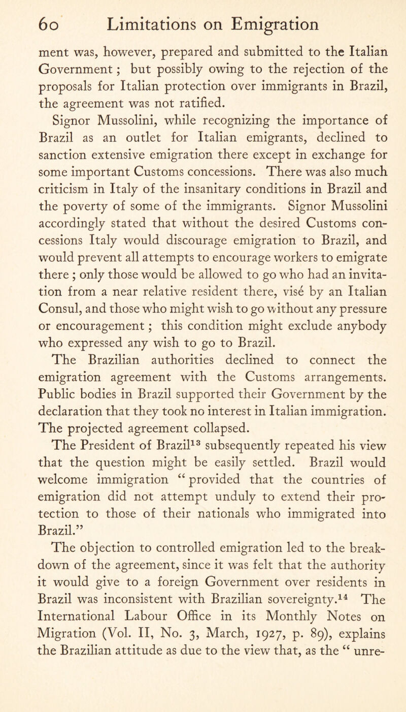 ment was, however, prepared and submitted to the Italian Government; but possibly owing to the rejection of the proposals for Italian protection over immigrants in Brazil, the agreement was not ratified. Signor Mussolini, while recognizing the importance of Brazil as an outlet for Italian emigrants, declined to sanction extensive emigration there except in exchange for some important Customs concessions. There was also much criticism in Italy of the insanitary conditions in Brazil and the poverty of some of the immigrants. Signor Mussolini accordingly stated that without the desired Customs con¬ cessions Italy would discourage emigration to Brazil, and would prevent all attempts to encourage workers to emigrate there ; only those would be allowed to go who had an invita¬ tion from a near relative resident there, vise by an Italian Consul, and those who might wish to go without any pressure or encouragement; this condition might exclude anybody who expressed any wish to go to Brazil. The Brazilian authorities declined to connect the emigration agreement with the Customs arrangements. Public bodies in Brazil supported their Government by the declaration that they took no interest in Italian immigration. The projected agreement collapsed. The President of BraziP^ subsequently repeated his view that the question might be easily settled. Brazil would welcome immigration provided that the countries of emigration did not attempt unduly to extend their pro¬ tection to those of their nationals who immigrated into Brazil.” The objection to controlled emigration led to the break¬ down of the agreement, since it was felt that the authority it would give to a foreign Government over residents in Brazil was inconsistent with Brazilian sovereignty.^^ The International Labour Office in its Monthly Notes on Migration (Vol. II, No. 3, March, 1927, p. 89), explains the Brazilian attitude as due to the view that, as the unre-