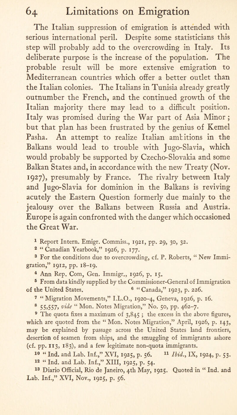 The Italian suppression of emigration is attended with serious international peril. Despite some statisticians this step will probably add to the overcrowding in Italy. Its deliberate purpose is the increase of the population. The probable result will be more extensive emigration to Mediterranean countries which offer a better outlet than the Italian colonies. The Italians in Tunisia already greatly outnumber the French, and the continued growth of the Italian majority there may lead to a difficult position. Italy was promised during the War part of Asia Minor ; but that plan has been frustrated by the genius of Kernel Pasha. An attempt to realize Italian amtitions in the Balkans would lead to trouble with Jugo-Slavia, which would probably be supported by Czecho-Slovakia and some Balkan States and, in accordance with the new Treaty (Nov. 1927), presumably by France. The rivalry between Italy and Jugo-Slavia for dominion in the Balkans is reviving acutely the Eastern Question formerly due mainly to the jealousy over the Balkans between Russia and Austria. Europe is again confronted with the danger which occasioned the Great War. ^ Report Intern. Emigr. Commiss., 1921, pp. 29, 30, 32. 2 “ Canadian Yearbook,” 1926, p. 177. ^ For the conditions due to overcrowding, cf. P. Roberts, “ New Immi¬ gration,” 1912, pp. 18-19. ^ Ann Rep. Com, Gen. Immigr., 1926, p. 15. ® From data kindly supplied by the Commissioner-General of Immigration of the United States. ® ‘‘Canada,” 1923, p. 226. ’ “ Migration Movements,” I.L.O., 1920-4, Geneva, 1926, p. 16. ® 55,557, vide “ Mon. Notes Migration,” No. 50, pp. 462-7. ® The quota fixes a maximum of 3,845 ; the excess in the above figures, which are quoted from the “ Mon. Notes Migration,” April, 1926, p. 143, may be explained by passage across the United States land frontiers, desertion of seamen from ships, and the smuggling of immigrants ashore (cf. pp. 113, 183), and a few legitimate non-quota immigrants. “ Ind. and Lab. Inf.,” XVI, 1925, p. 56. Ibid,^ IX, 1924, p. 53. “ Ind. and Lab. Inf.,” XIII, 1925, p. 54. Diario Official, Rio de Janeiro, 4th May, 1925. Quoted in “ Ind. and Lab. Inf.,” XVI, Nov., 1925, p. 56.