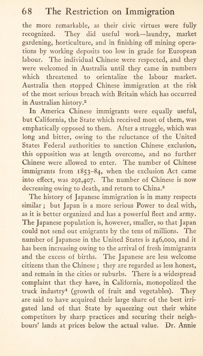 the more remarkable, as their civic virtues v^ere fully recognized. They did useful work—laundry, market gardening, horticulture, and in finishing off mining opera¬ tions by working deposits too low in grade for European labour. The individual Chinese were respected, and they were welcomed in Australia until they came in numbers which threatened to orientalize the labour market. Australia then stopped Chinese immigration at the risk of the most serious breach with Britain which has occurred in Australian history.^ In America Chinese immigrants were equally useful, but California, the State which received most of them, was emphatically opposed to them. After a struggle, which was long and bitter, owing to the reluctance of the United States Federal authorities to sanction Chinese exclusion, this opposition was at length overcome, and no further Chinese were allowed to enter. The number of Chinese immigrants from 1853-84, when the exclusion Act came into effect, was 292,407. The number of Chinese is now decreasing owing to death, and return to China.^ The history of Japanese immigration is in many respects similar ; but Japan is a more serious Power to deal with, as it is better organized and has a powerful fleet and army. The Japanese population is, however, smaller, so that Japan could not send out emigrants by the tens of millions. The number of Japanese in the United States is 246,000, and it has been increasing owing to the arrival of fresh immigrants and the excess of births. The Japanese are less welcome citizens than the Chinese ; they are regarded as less honest, and remain in the cities or suburbs. There is a widespread complaint that they have, in California, monopolized the truck industry^ (growth of fruit and vegetables). They are said to have acquired their large share of the best irri¬ gated land of that State by squeezing out their white competitors by sharp practices and securing their neigh¬ bours’ lands at prices below the actual value. Dr. Annie