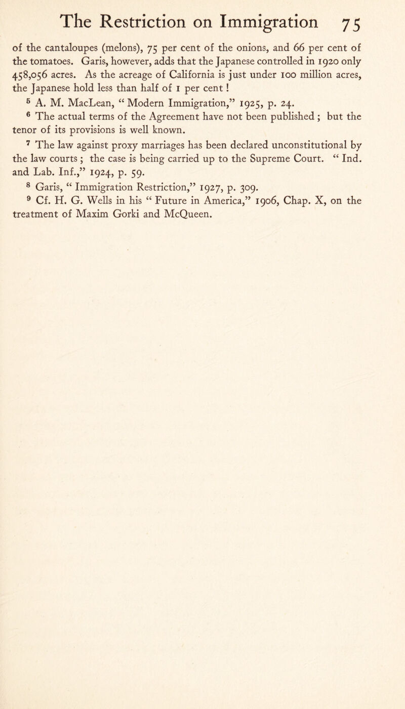 of the cantaloupes (melons), 75 per cent of the onions, and 66 per cent of the tomatoes. Garis, however, adds that the Japanese controlled in 1920 only 458,056 acres. As the acreage of California is just under 100 million acres, the Japanese hold less than half of i per cent! ® A. M. MacLean, Modern Immigration,” 1925, p. 24. ® The actual terms of the Agreement have not been published ; but the tenor of its provisions is well known. The law against proxy marriages has been declared unconstitutional by the law courts ; the case is being carried up to the Supreme Court. ‘‘ Ind. and Lab. Inf.,” 1924, p. 59. ® Garis, “ Immigration Restriction,” 1927, p. 309. ^ Cf. H. G. Wells in his Future in America,” 1906, Chap. X, on the treatment of Maxim Gorki and McQueen.