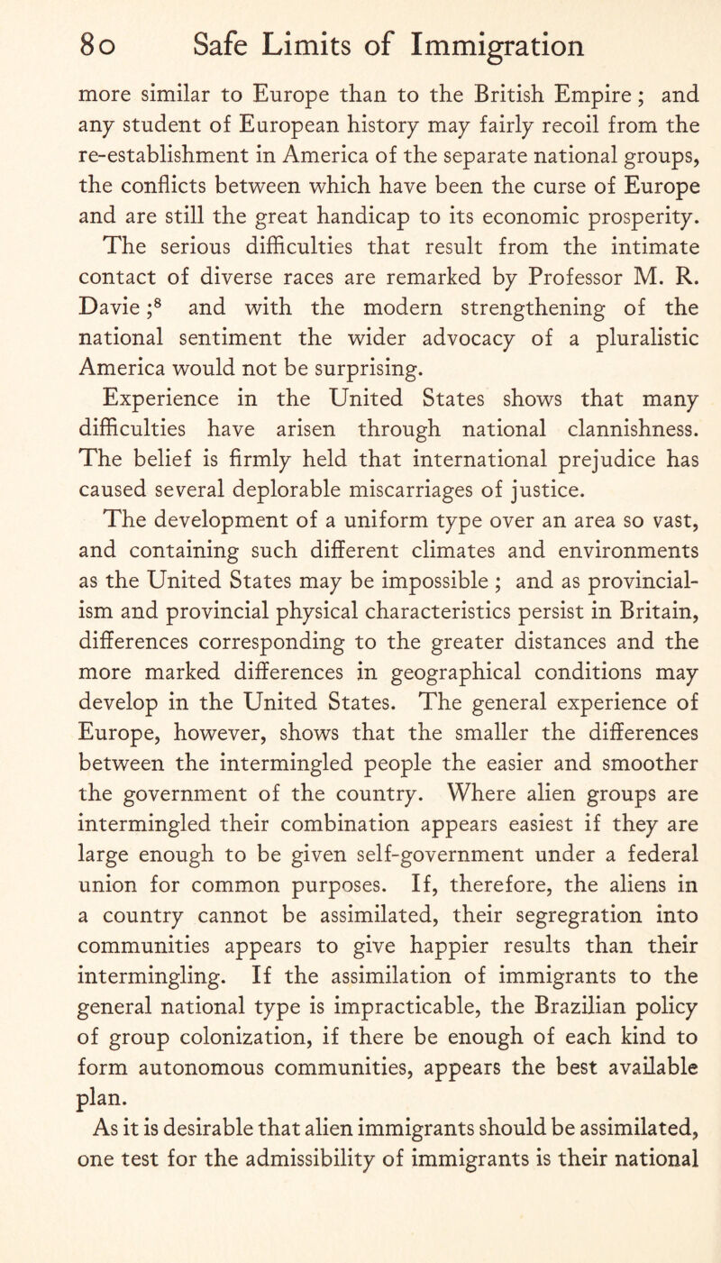 more similar to Europe than to the British Empire; and any student of European history may fairly recoil from the re-establishment in America of the separate national groups, the conflicts between which have been the curse of Europe and are still the great handicap to its economic prosperity. The serious difficulties that result from the intimate contact of diverse races are remarked by Professor M. R. Davie f and with the modern strengthening of the national sentiment the wider advocacy of a pluralistic America would not be surprising. Experience in the United States shows that many difficulties have arisen through national clannishness. The belief is firmly held that international prejudice has caused several deplorable miscarriages of justice. The development of a uniform type over an area so vast, and containing such different climates and environments as the United States may be impossible ; and as provincial¬ ism and provincial physical characteristics persist in Britain, differences corresponding to the greater distances and the more marked differences in geographical conditions may develop in the United States. The general experience of Europe, however, shows that the smaller the differences between the intermingled people the easier and smoother the government of the country. Where alien groups are intermingled their combination appears easiest if they are large enough to be given self-government under a federal union for common purposes. If, therefore, the aliens in a country cannot be assimilated, their segregration into communities appears to give happier results than their intermingling. If the assimilation of immigrants to the general national type is impracticable, the Brazilian policy of group colonization, if there be enough of each kind to form autonomous communities, appears the best available plan. As it is desirable that alien immigrants should be assimilated, one test for the admissibility of immigrants is their national