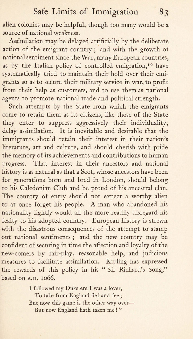 alien colonies may be helpful, though too many would be a source of national weakness. Assimilation may be delayed artificially by the deliberate action of the emigrant country ; and with the growth of national sentiment since the War, many European countries, as by the Italian policy of controlled emigration,^® have systematically tried to maintain their hold over their emi¬ grants so as to secure their military service in war, to profit from their help as customers, and to use them as national agents to promote national trade and political strength. Such attempts by the State from which the emigrants come to retain them as its citizens, like those of the State they enter to suppress aggressively their individuality, delay assimilation. It is inevitable and desirable that the immigrants should retain their interest in their nation’s literature, art and culture, and should cherish with pride the memory of its achievements and contributions to human progress. That interest in their ancestors and national history is as natural as that a Scot, whose ancestors have been for generations born and bred in London, should belong to his Caledonian Club and be proud of his ancestral clan. The country of entry should not expect a worthy alien to at once forget his people. A man who abandoned his nationality lightly would all the more readily disregard his fealty to his adopted country. European history is strewn with the disastrous consequences of the attempt to stamp out national sentiments; and the new country may be confident of securing in time the affection and loyalty of the new-comers by fair-play, reasonable help, and judicious measures to facilitate assimilation. Kipling has expressed the rewards of this policy in his Sir Richard’s Song,” based on a.d. 1066. I followed my Duke ere I was a lover, To take from England fief and fee; But now this game is the other way over— But now England hath taken me ! ”