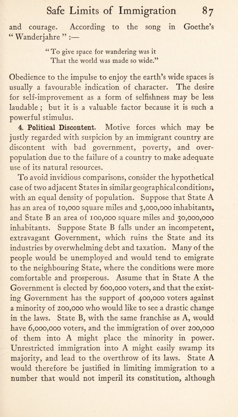 and courage. According to the song in Goethe’s Wanderjahre ” :— “To give space for wandering was it That the world w'as made so wide.” Obedience to the impulse to enjoy the earth’s wide spaces is usually a favourable indication of character. The desire for self-improvement as a form of selfishness may be less laudable ; but it is a valuable factor because it is such a powerful stimulus. 4. Political Discontent. Motive forces which may be justly regarded with suspicion by an immigrant country are discontent with bad government, poverty, and over¬ population due to the failure of a country to make adequate use of its natural resources. To avoid invidious comparisons, consider the hypothetical case of two adjacent States in similar geographical conditions, with an equal density of population. Suppose that State A has an area of 10,000 square miles and 3,000,000 inhabitants, and State B an area of 100,000 square miles and 30,000,000 inhabitants. Suppose State B falls under an incompetent, extravagant Government, which ruins the State and its industries by overwhelming debt and taxation. Many of the people would be unemployed and would tend to emigrate to the neighbouring State, where the conditions were more comfortable and prosperous. Assume that in State A the Government is elected by 600,000 voters, and that the exist¬ ing Government has the support of 400,000 voters against a minority of 200,000 who would like to see a drastic change in the laws. State B, with the same franchise as A, would have 6,000,000 voters, and the immigration of over 200,000 of them into A might place the minority in power. Unrestricted immigration into A might easily swamp its majority, and lead to the overthrow of its laws. State A would therefore be justified in limiting immigration to a number that would not imperil its constitution, although