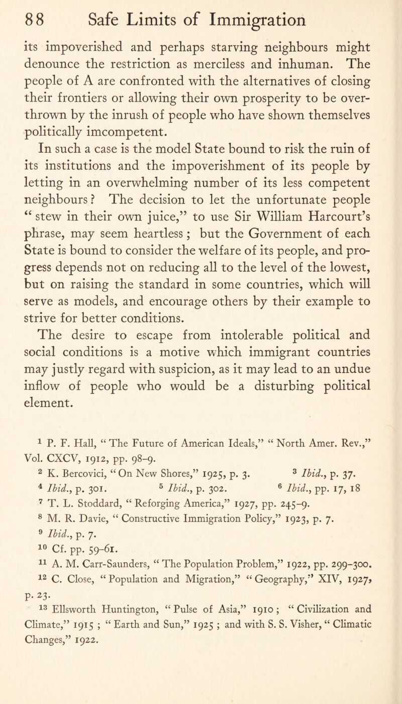 its impoverished and perhaps starving neighbours might denounce the restriction as merciless and inhuman. The people of A are confronted with the alternatives of closing their frontiers or allowing their own prosperity to be over¬ thrown by the inrush of people who have shown themselves politically imcompetent. In such a case is the model State bound to risk the ruin of its institutions and the impoverishment of its people by letting in an overwhelming number of its less competent neighbours ? The decision to let the unfortunate people stew in their own juice,” to use Sir William Harcourt’s phrase, may seem heartless; but the Government of each State is bound to consider the welfare of its people, and pro¬ gress depends not on reducing all to the level of the lowest, but on raising the standard in some countries, which will serve as models, and encourage others by their example to strive for better conditions. The desire to escape from intolerable political and social conditions is a motive which immigrant countries may justly regard with suspicion, as it may lead to an undue inflow of people who would be a disturbing political element. ^ P. F. Hall, ‘‘ The Future of American Ideals,” ‘‘ North Amer. Rev.,” Vol. CXCV, 1912, pp. 98-9. ^ K. Bercovici, “On New Shores,” 1925, p. 3. ^ Ibid., p. 37. ^ Ibid., p. 301. ^ Ibid., p. 302. ® Ibid., pp. 17, 18 T. L. Stoddard, “ Reforging America,” 1927, pp. 245-9. ^ M. R. Davie, “ Constructive Immigration Policy,” 1923, p. 7. ® Ibid., p. 7. Cf. pp. 59~^i‘ A. M. Carr-Saunders, “ The Population Problem,” 1922, pp. 299-300. C. Close, “Population and Migration,” “Geography,'* XIV, 1927? p. 23. Ellsworth Huntington, “ Pulse of Asia,” 1910 ; “ Civilization and Climate,” 1915 ; “ Earth and Sun,” 1925 ; and with S. S. Visher, “ Climatic Changes,” 1922.