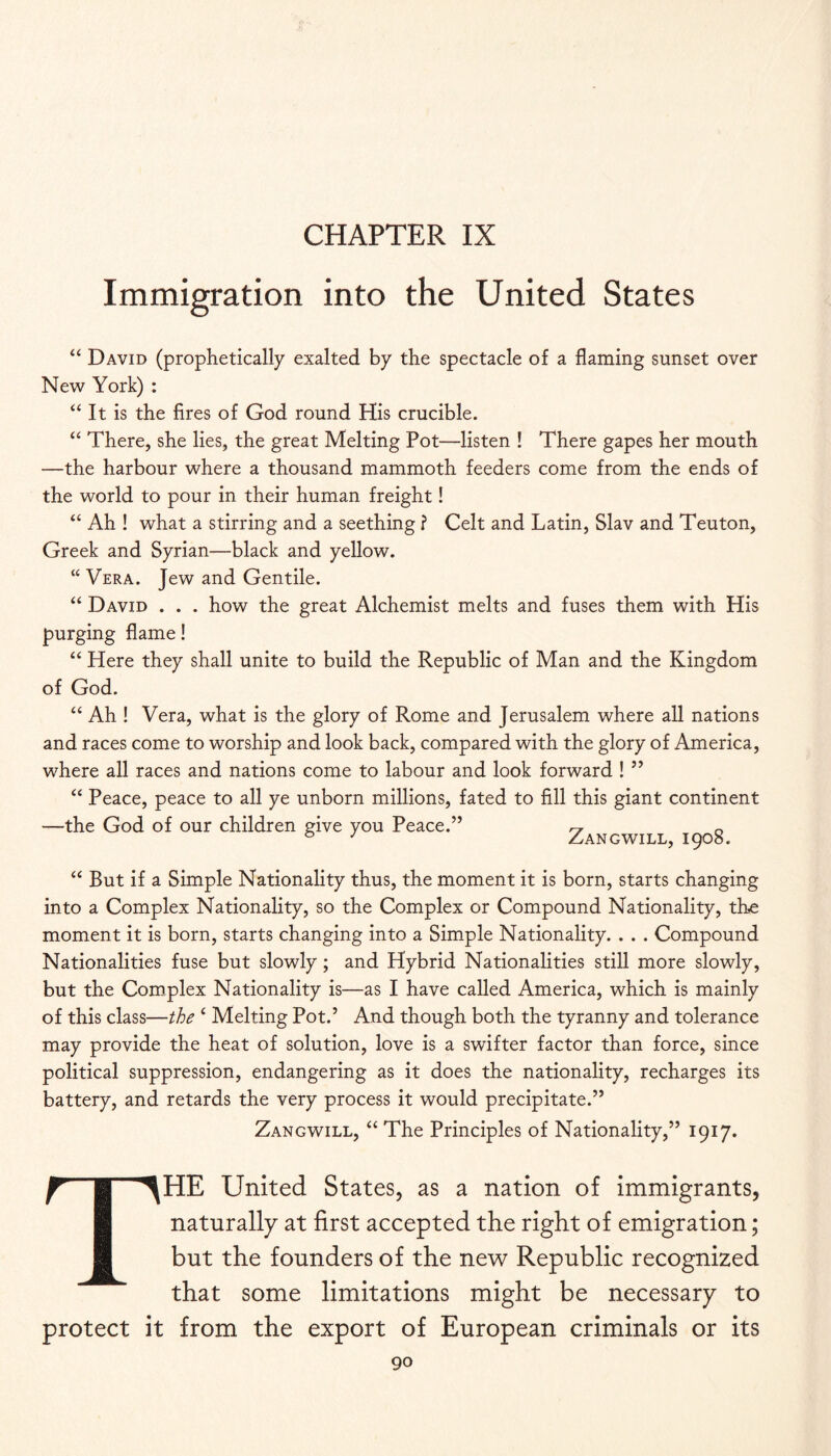 CHAPTER IX Immigration into the United States “ David (prophetically exalted by the spectacle of a flaming sunset over New York) : “ It is the fires of God round His crucible. “ There, she lies, the great Melting Pot—listen ! There gapes her mouth —the harbour where a thousand mammoth feeders come from the ends of the world to pour in their human freight! “ Ah ! what a stirring and a seething ? Celt and Latin, Slav and Teuton, Greek and Syrian—black and yellow. “ Vera. Jew and Gentile. “ David . . . how the great Alchemist melts and fuses them with His purging flame! “ Here they shall unite to build the Republic of Man and the Kingdom of God. “ Ah ! Vera, what is the glory of Rome and Jerusalem where all nations and races come to worship and look back, compared with the glory of America, where all races and nations come to labour and look forward ! ’’ “ Peace, peace to all ye unborn millions, fated to fill this giant continent —the God of our children give you Peace.” rj o * ^ Zangwill, 1908. “ But if a Simple Nationality thus, the moment it is born, starts changing into a Complex Nationality, so the Complex or Compound Nationality, the moment it is born, starts changing into a Simple Nationality. . . . Compound Nationalities fuse but slowly; and Hybrid Nationalities still more slowly, but the Complex Nationality is—as I have called America, which is mainly of this class—the ‘ Melting Pot.’ And though both the tyranny and tolerance may provide the heat of solution, love is a swifter factor than force, since political suppression, endangering as it does the nationality, recharges its battery, and retards the very process it would precipitate.” Zangwill, “ The Principles of Nationality,” 1917. f I ^HE United States, as a nation of immigrants, I naturally at first accepted the right of emigration; M but the founders of the new Republic recognized that some limitations might be necessary to protect it from the export of European criminals or its