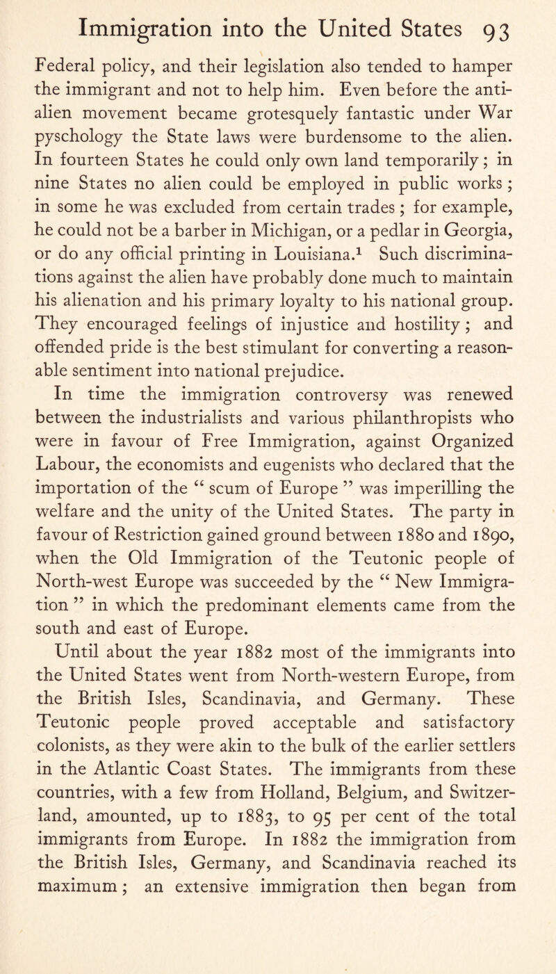 Federal policy, and their legislation also tended to hamper the immigrant and not to help him. Even before the anti¬ alien movement became grotesquely fantastic under War pyschology the State laws were burdensome to the alien. In fourteen States he could only own land temporarily; in nine States no alien could be employed in public works; in some he was excluded from certain trades; for example, he could not be a barber in Michigan, or a pedlar in Georgia, or do any official printing in Louisiana.^ Such discrimina¬ tions against the alien have probably done much to maintain his alienation and his primary loyalty to his national group. They encouraged feelings of injustice and hostility; and offended pride is the best stimulant for converting a reason¬ able sentiment into national prejudice. In time the immigration controversy was renewed between the industrialists and various philanthropists who were in favour of Free Immigration, against Organized Labour, the economists and eugenists who declared that the importation of the scum of Europe ” was imperilling the welfare and the unity of the United States. The party in favour of Restriction gained ground between 1880 and 1890, when the Old Immigration of the Teutonic people of North-west Europe was succeeded by the New Immigra¬ tion ” in which the predominant elements came from the south and east of Europe. Until about the year 1882 most of the immigrants into the United States went from North-western Europe, from the British Isles, Scandinavia, and Germany. These Teutonic people proved acceptable and satisfactory colonists, as they were akin to the bulk of the earlier settlers in the Atlantic Coast States. The immigrants from these countries, with a few from Holland, Belgium, and Switzer¬ land, amounted, up to 1883, to 95 per cent of the total immigrants from Europe. In 1882 the immigration from the British Isles, Germany, and Scandinavia reached its maximum; an extensive immigration then began from