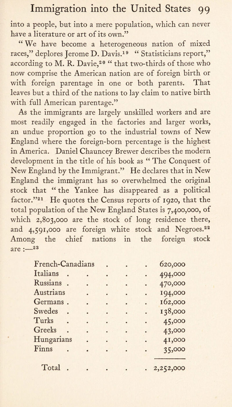 into a people, but into a mere population, which can never have a literature or art of its own.” We have become a heterogeneous nation of mixed races,” deplores Jerome D. Davis.“ Statisticians report,” according to M. R. Davie,^® that two-thirds of those who now comprise the American nation are of foreign birth or with foreign parentage in one or both parents. That leaves but a third of the nations to lay claim to native birth with full American parentage.” As the immigrants are largely unskilled workers and are most readily engaged in the factories and larger works, an undue proportion go to the industrial towns of New England where the foreign-born percentage is the highest in America. Daniel Chauncey Brewer describes the modern development in the title of his book as The Conquest of New England by the Immigrant.” He declares that in New England the immigrant has so overwhelmed the original stock that the Yankee has disappeared as a political factor.”2^ He quotes the Census reports of 1920, that the total population of the New England States is 7,400,000, of which 2,803,000 are the stock of long residence there, and 4,591,000 are foreign white stock and Negroes. Among the chief nations in the foreign stock are :— French-Canadians . . . 620,000 Italians ..... 494,000 Russians ..... 470,000 Austrians .... 194,000 Germans ..... 162,000 Swedes ..... 138,000 Turks ..... 45,000 Greeks ..... 43,000 Hungarians .... 41,000 Finns ..... 35>ooo Total ..... 2,252,000