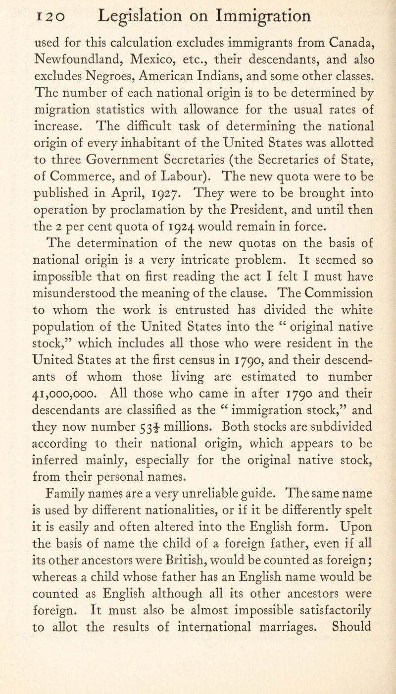 used for this calculation excludes immigrants from Canada, Newfoundland, Mexico, etc., their descendants, and also excludes Negroes, American Indians, and some other classes. The number of each national origin is to be determined hy migration statistics with allowance for the usual rates of increase. The difficult task of determining the national origin of every inhabitant of the United States was allotted to three Government Secretaries (the Secretaries of State, of Commerce, and of Labour). The new quota were to be published in April, 1927. They were to be brought into operation by proclamation by the President, and until then the 2 per cent quota of 1924 would remain in force. The determination of the new quotas on the basis of national origin is a very intricate problem. It seemed so impossible that on first reading the act I felt I must have misunderstood the meaning of the clause. The Commission to whom the work is entrusted has divided the white population of the United States into the “ original native stock,” which includes all those who were resident in the United States at the first census in 1790, and their descend¬ ants of whom those living are estimated to number 41,000,000. All those who came in after 1790 and their descendants are classified as the immigration stock,” and they now number 53f millions. Both stocks are subdivided according to their national origin, which appears to be inferred mainly, especially for the original native stock, from their personal names. Family names are a very unreliable guide. The same name is used by different nationalities, or if it be differently spelt it is easily and often altered into the English form. Upon the basis of name the child of a foreign father, even if aU its other ancestors were British, would be counted as foreign; whereas a child whose father has an English name would be counted as English although all its other ancestors were foreign. It must also be almost impossible satisfactorily to allot the results of international marriages. Should