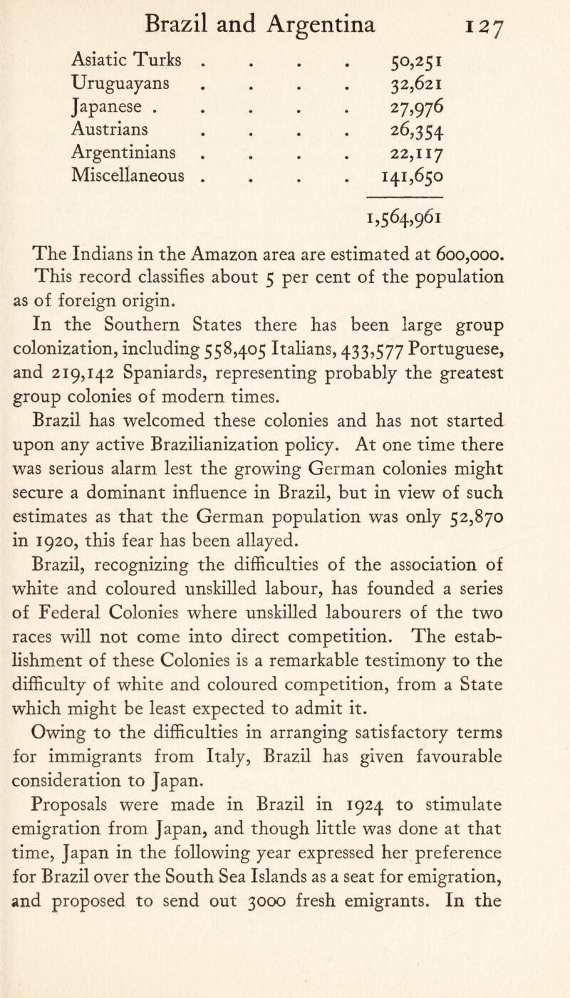 Asiatic Turks . 50,251 Uruguayans 32,621 Japanese . 27,976 Austrians 26,354 Argentinians 22,117 Miscellaneous . 141,650 1,564,961 The Indians in the Amazon area are estimated at 600,000. This record classifies about 5 per cent of the population as of foreign origin. In the Southern States there has been large group colonization, including 558,405 Italians, 433,577 Portuguese, and 219,142 Spaniards, representing probably the greatest group colonies of modern times. Brazil has welcomed these colonies and has not started upon any active Brazilianization policy. At one time there was serious alarm lest the growing German colonies might secure a dominant infiuence in Brazil, but in view of such estimates as that the German population was only 52,870 in 1920, this fear has been allayed. Brazil, recognizing the difficulties of the association of white and coloured unskilled labour, has founded a series of Federal Colonies where unskilled labourers of the two races will not come into direct competition. The estab¬ lishment of these Colonies is a remarkable testimony to the difficulty of white and coloured competition, from a State which might be least expected to admit it. Owing to the difficulties in arranging satisfactory terms for immigrants from Italy, Brazil has given favourable consideration to Japan. Proposals were made in Brazil in 1924 to stimulate emigration from Japan, and though little was done at that time, Japan in the following year expressed her preference for Brazil over the South Sea Islands as a seat for emigration, and proposed to send out 3000 fresh emigrants. In the